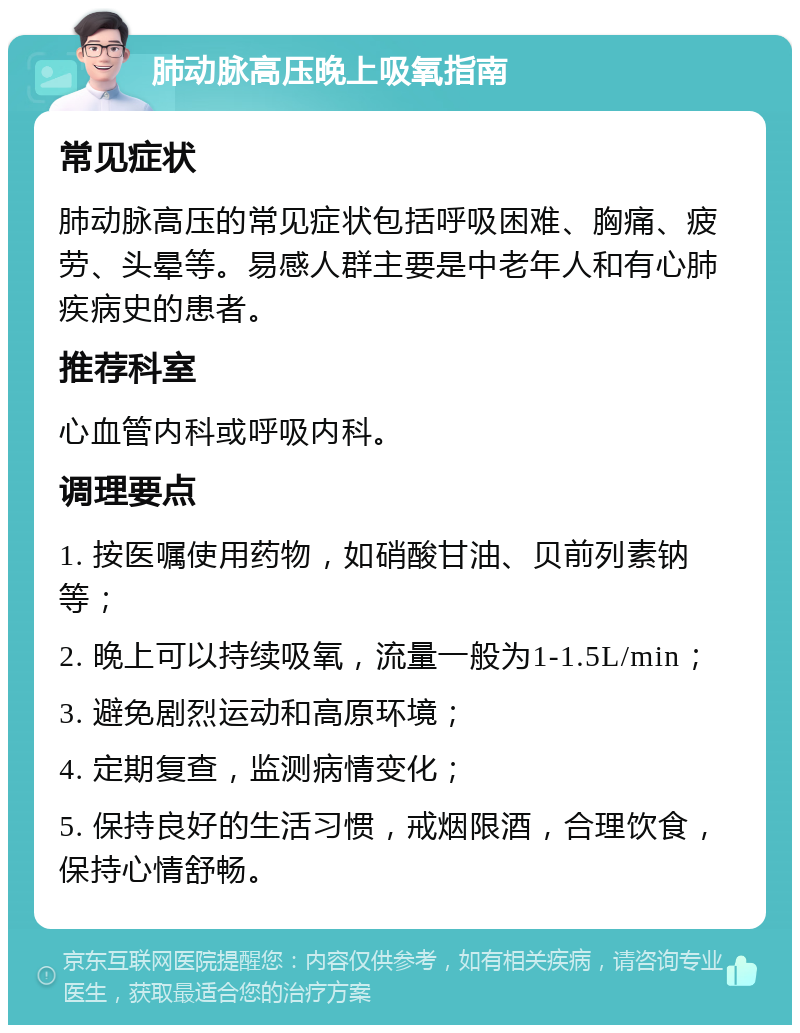 肺动脉高压晚上吸氧指南 常见症状 肺动脉高压的常见症状包括呼吸困难、胸痛、疲劳、头晕等。易感人群主要是中老年人和有心肺疾病史的患者。 推荐科室 心血管内科或呼吸内科。 调理要点 1. 按医嘱使用药物，如硝酸甘油、贝前列素钠等； 2. 晚上可以持续吸氧，流量一般为1-1.5L/min； 3. 避免剧烈运动和高原环境； 4. 定期复查，监测病情变化； 5. 保持良好的生活习惯，戒烟限酒，合理饮食，保持心情舒畅。