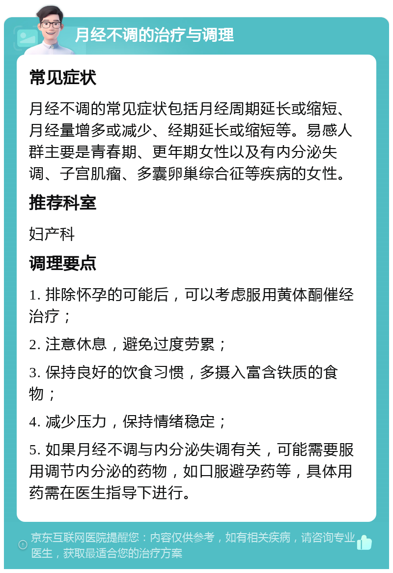 月经不调的治疗与调理 常见症状 月经不调的常见症状包括月经周期延长或缩短、月经量增多或减少、经期延长或缩短等。易感人群主要是青春期、更年期女性以及有内分泌失调、子宫肌瘤、多囊卵巢综合征等疾病的女性。 推荐科室 妇产科 调理要点 1. 排除怀孕的可能后，可以考虑服用黄体酮催经治疗； 2. 注意休息，避免过度劳累； 3. 保持良好的饮食习惯，多摄入富含铁质的食物； 4. 减少压力，保持情绪稳定； 5. 如果月经不调与内分泌失调有关，可能需要服用调节内分泌的药物，如口服避孕药等，具体用药需在医生指导下进行。