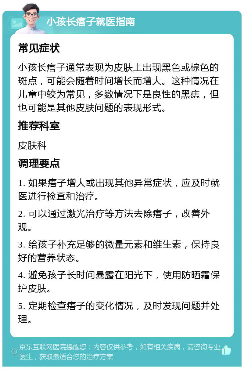 小孩长痦子就医指南 常见症状 小孩长痦子通常表现为皮肤上出现黑色或棕色的斑点，可能会随着时间增长而增大。这种情况在儿童中较为常见，多数情况下是良性的黑痣，但也可能是其他皮肤问题的表现形式。 推荐科室 皮肤科 调理要点 1. 如果痦子增大或出现其他异常症状，应及时就医进行检查和治疗。 2. 可以通过激光治疗等方法去除痦子，改善外观。 3. 给孩子补充足够的微量元素和维生素，保持良好的营养状态。 4. 避免孩子长时间暴露在阳光下，使用防晒霜保护皮肤。 5. 定期检查痦子的变化情况，及时发现问题并处理。