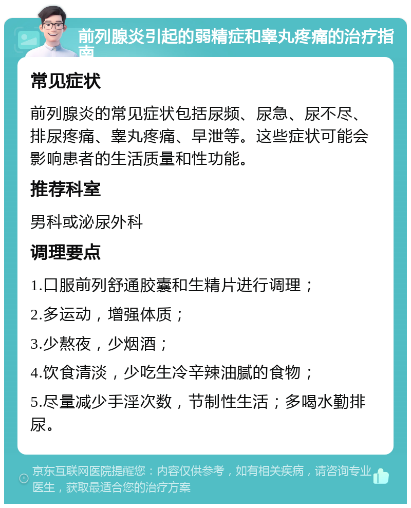 前列腺炎引起的弱精症和睾丸疼痛的治疗指南 常见症状 前列腺炎的常见症状包括尿频、尿急、尿不尽、排尿疼痛、睾丸疼痛、早泄等。这些症状可能会影响患者的生活质量和性功能。 推荐科室 男科或泌尿外科 调理要点 1.口服前列舒通胶囊和生精片进行调理； 2.多运动，增强体质； 3.少熬夜，少烟酒； 4.饮食清淡，少吃生冷辛辣油腻的食物； 5.尽量减少手淫次数，节制性生活；多喝水勤排尿。