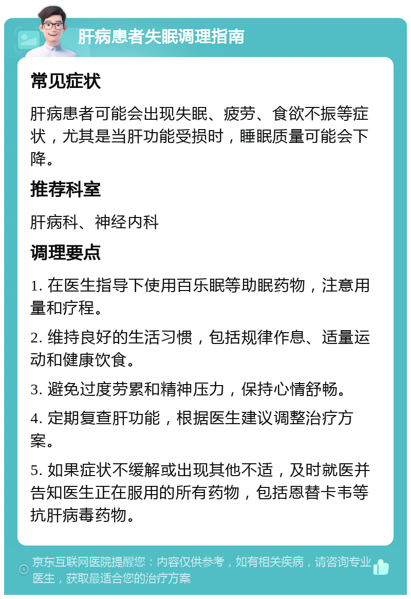 肝病患者失眠调理指南 常见症状 肝病患者可能会出现失眠、疲劳、食欲不振等症状，尤其是当肝功能受损时，睡眠质量可能会下降。 推荐科室 肝病科、神经内科 调理要点 1. 在医生指导下使用百乐眠等助眠药物，注意用量和疗程。 2. 维持良好的生活习惯，包括规律作息、适量运动和健康饮食。 3. 避免过度劳累和精神压力，保持心情舒畅。 4. 定期复查肝功能，根据医生建议调整治疗方案。 5. 如果症状不缓解或出现其他不适，及时就医并告知医生正在服用的所有药物，包括恩替卡韦等抗肝病毒药物。