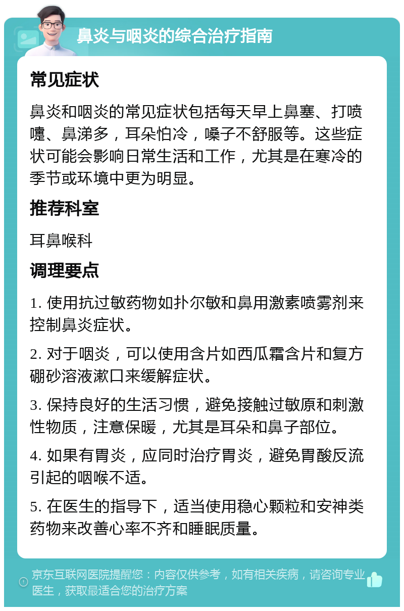 鼻炎与咽炎的综合治疗指南 常见症状 鼻炎和咽炎的常见症状包括每天早上鼻塞、打喷嚏、鼻涕多，耳朵怕冷，嗓子不舒服等。这些症状可能会影响日常生活和工作，尤其是在寒冷的季节或环境中更为明显。 推荐科室 耳鼻喉科 调理要点 1. 使用抗过敏药物如扑尔敏和鼻用激素喷雾剂来控制鼻炎症状。 2. 对于咽炎，可以使用含片如西瓜霜含片和复方硼砂溶液漱口来缓解症状。 3. 保持良好的生活习惯，避免接触过敏原和刺激性物质，注意保暖，尤其是耳朵和鼻子部位。 4. 如果有胃炎，应同时治疗胃炎，避免胃酸反流引起的咽喉不适。 5. 在医生的指导下，适当使用稳心颗粒和安神类药物来改善心率不齐和睡眠质量。