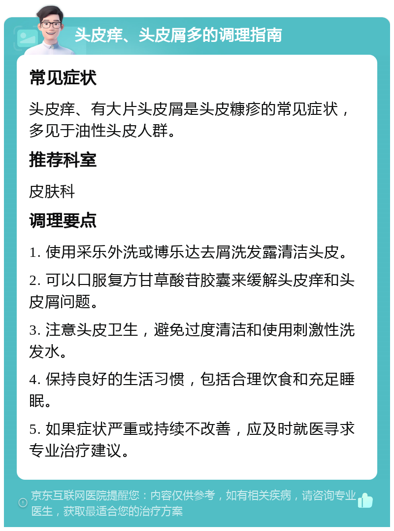 头皮痒、头皮屑多的调理指南 常见症状 头皮痒、有大片头皮屑是头皮糠疹的常见症状，多见于油性头皮人群。 推荐科室 皮肤科 调理要点 1. 使用采乐外洗或博乐达去屑洗发露清洁头皮。 2. 可以口服复方甘草酸苷胶囊来缓解头皮痒和头皮屑问题。 3. 注意头皮卫生，避免过度清洁和使用刺激性洗发水。 4. 保持良好的生活习惯，包括合理饮食和充足睡眠。 5. 如果症状严重或持续不改善，应及时就医寻求专业治疗建议。