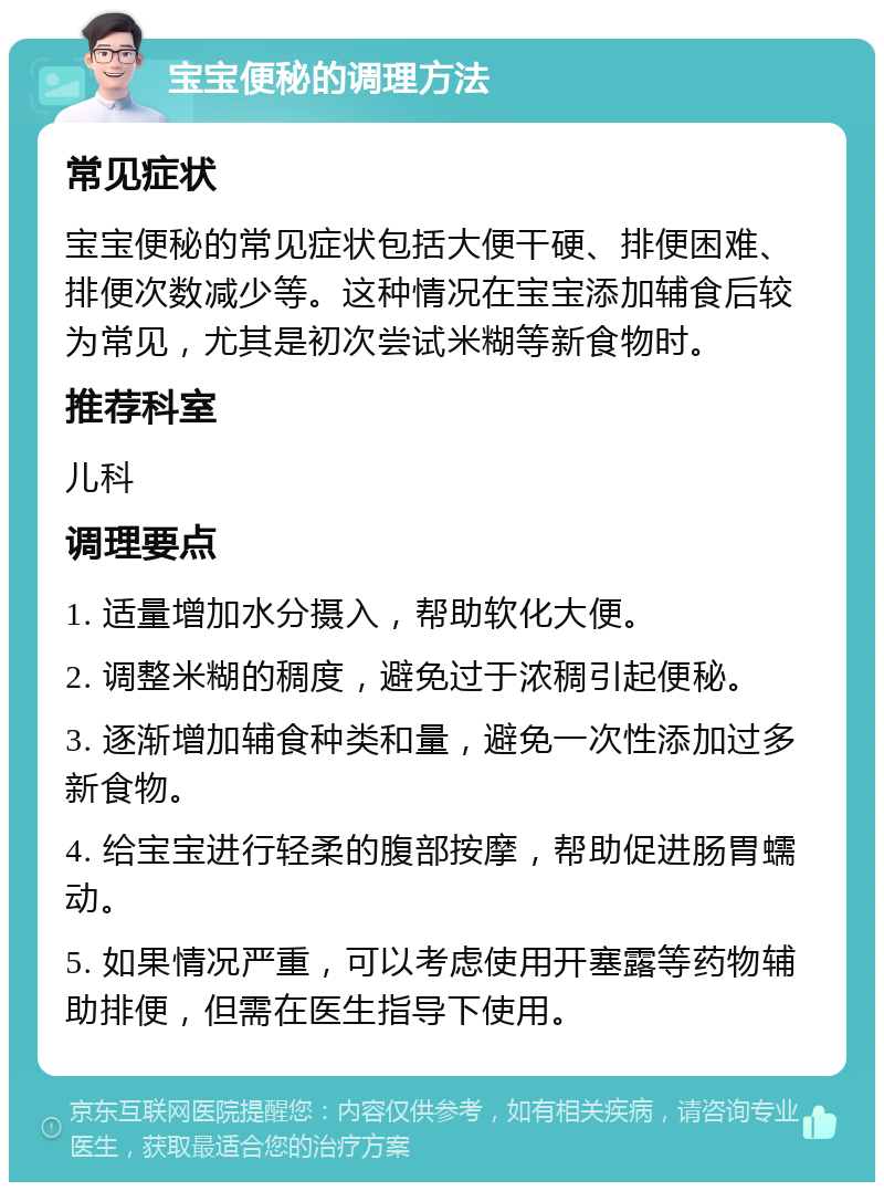 宝宝便秘的调理方法 常见症状 宝宝便秘的常见症状包括大便干硬、排便困难、排便次数减少等。这种情况在宝宝添加辅食后较为常见，尤其是初次尝试米糊等新食物时。 推荐科室 儿科 调理要点 1. 适量增加水分摄入，帮助软化大便。 2. 调整米糊的稠度，避免过于浓稠引起便秘。 3. 逐渐增加辅食种类和量，避免一次性添加过多新食物。 4. 给宝宝进行轻柔的腹部按摩，帮助促进肠胃蠕动。 5. 如果情况严重，可以考虑使用开塞露等药物辅助排便，但需在医生指导下使用。