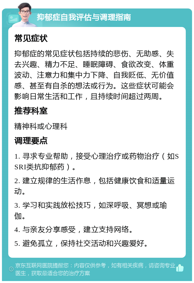 抑郁症自我评估与调理指南 常见症状 抑郁症的常见症状包括持续的悲伤、无助感、失去兴趣、精力不足、睡眠障碍、食欲改变、体重波动、注意力和集中力下降、自我贬低、无价值感、甚至有自杀的想法或行为。这些症状可能会影响日常生活和工作，且持续时间超过两周。 推荐科室 精神科或心理科 调理要点 1. 寻求专业帮助，接受心理治疗或药物治疗（如SSRI类抗抑郁药）。 2. 建立规律的生活作息，包括健康饮食和适量运动。 3. 学习和实践放松技巧，如深呼吸、冥想或瑜伽。 4. 与亲友分享感受，建立支持网络。 5. 避免孤立，保持社交活动和兴趣爱好。