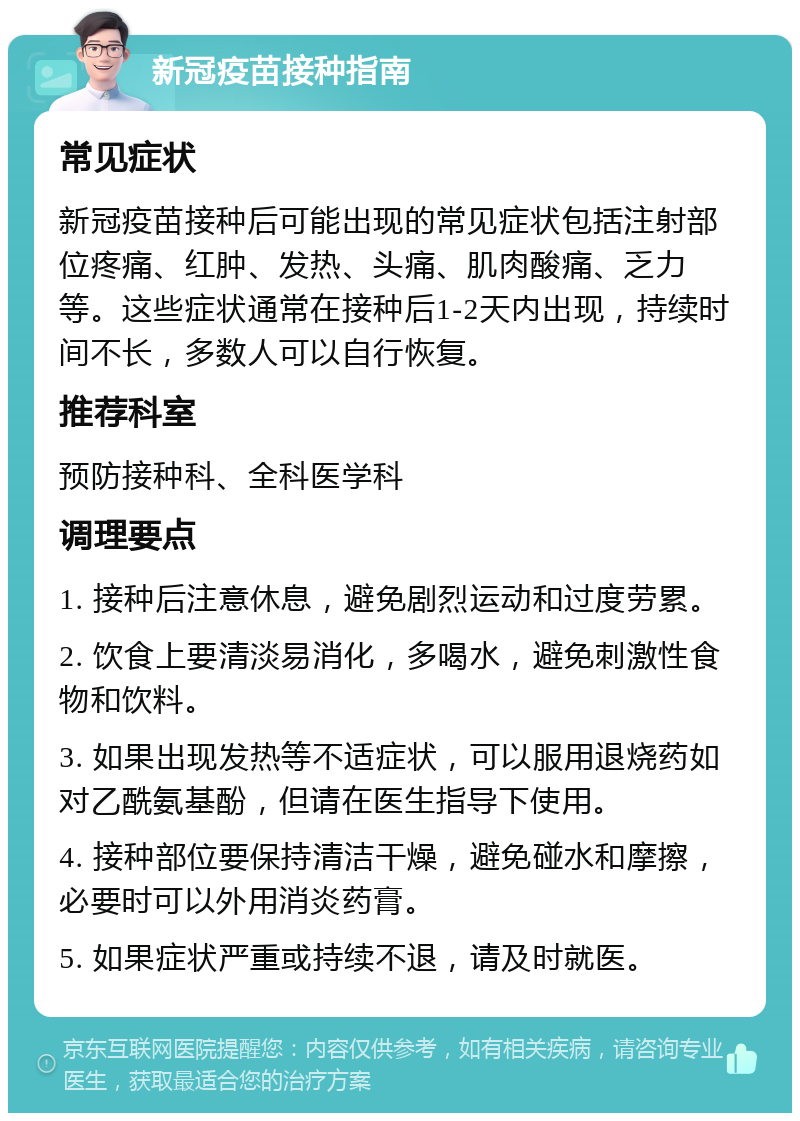 新冠疫苗接种指南 常见症状 新冠疫苗接种后可能出现的常见症状包括注射部位疼痛、红肿、发热、头痛、肌肉酸痛、乏力等。这些症状通常在接种后1-2天内出现，持续时间不长，多数人可以自行恢复。 推荐科室 预防接种科、全科医学科 调理要点 1. 接种后注意休息，避免剧烈运动和过度劳累。 2. 饮食上要清淡易消化，多喝水，避免刺激性食物和饮料。 3. 如果出现发热等不适症状，可以服用退烧药如对乙酰氨基酚，但请在医生指导下使用。 4. 接种部位要保持清洁干燥，避免碰水和摩擦，必要时可以外用消炎药膏。 5. 如果症状严重或持续不退，请及时就医。