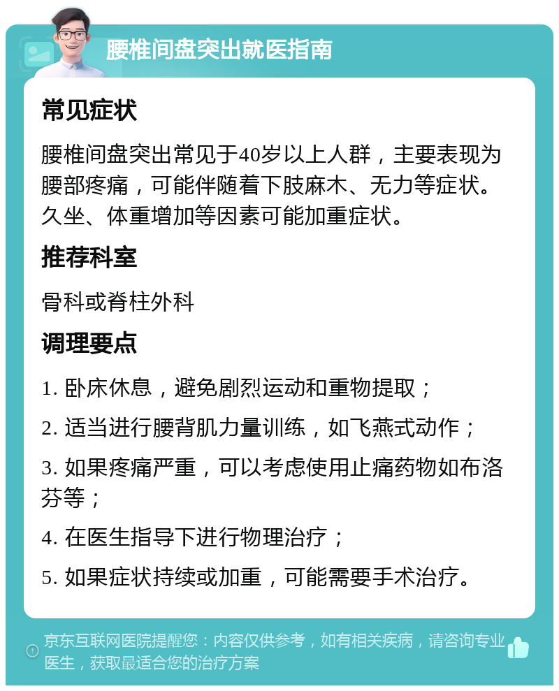 腰椎间盘突出就医指南 常见症状 腰椎间盘突出常见于40岁以上人群，主要表现为腰部疼痛，可能伴随着下肢麻木、无力等症状。久坐、体重增加等因素可能加重症状。 推荐科室 骨科或脊柱外科 调理要点 1. 卧床休息，避免剧烈运动和重物提取； 2. 适当进行腰背肌力量训练，如飞燕式动作； 3. 如果疼痛严重，可以考虑使用止痛药物如布洛芬等； 4. 在医生指导下进行物理治疗； 5. 如果症状持续或加重，可能需要手术治疗。