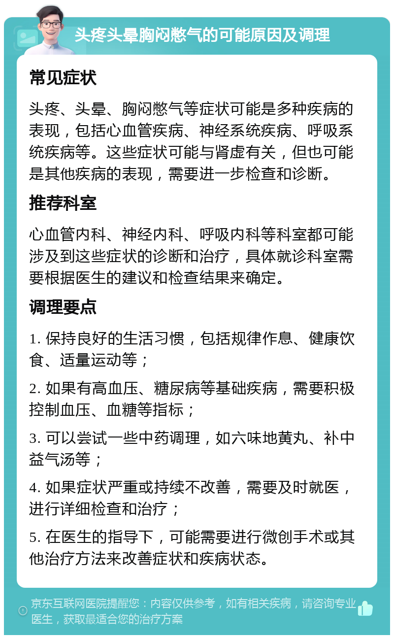 头疼头晕胸闷憋气的可能原因及调理 常见症状 头疼、头晕、胸闷憋气等症状可能是多种疾病的表现，包括心血管疾病、神经系统疾病、呼吸系统疾病等。这些症状可能与肾虚有关，但也可能是其他疾病的表现，需要进一步检查和诊断。 推荐科室 心血管内科、神经内科、呼吸内科等科室都可能涉及到这些症状的诊断和治疗，具体就诊科室需要根据医生的建议和检查结果来确定。 调理要点 1. 保持良好的生活习惯，包括规律作息、健康饮食、适量运动等； 2. 如果有高血压、糖尿病等基础疾病，需要积极控制血压、血糖等指标； 3. 可以尝试一些中药调理，如六味地黄丸、补中益气汤等； 4. 如果症状严重或持续不改善，需要及时就医，进行详细检查和治疗； 5. 在医生的指导下，可能需要进行微创手术或其他治疗方法来改善症状和疾病状态。