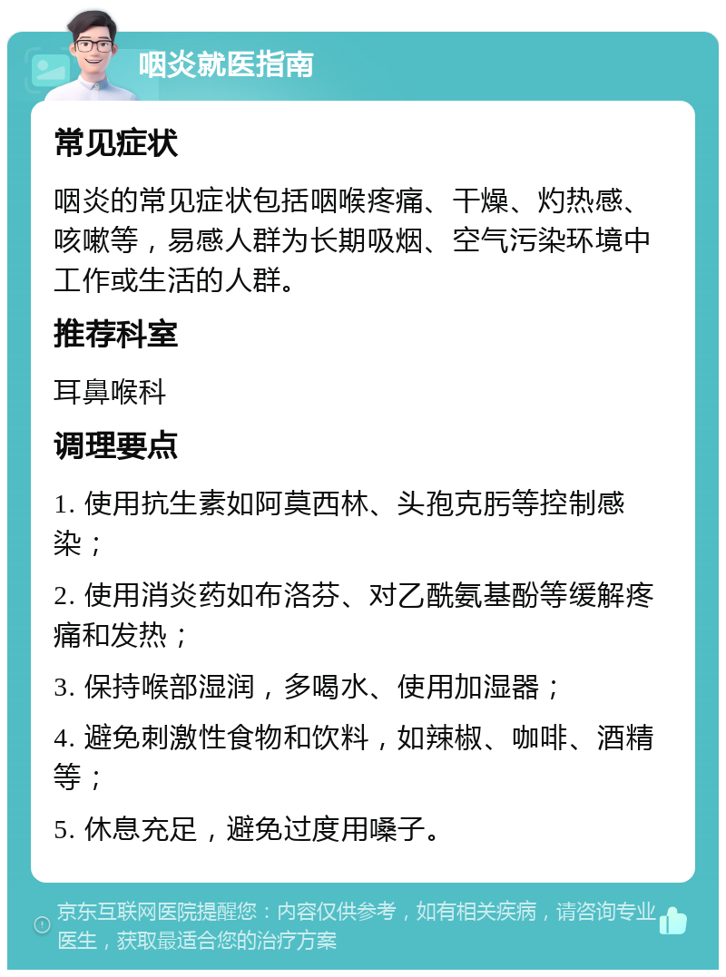 咽炎就医指南 常见症状 咽炎的常见症状包括咽喉疼痛、干燥、灼热感、咳嗽等，易感人群为长期吸烟、空气污染环境中工作或生活的人群。 推荐科室 耳鼻喉科 调理要点 1. 使用抗生素如阿莫西林、头孢克肟等控制感染； 2. 使用消炎药如布洛芬、对乙酰氨基酚等缓解疼痛和发热； 3. 保持喉部湿润，多喝水、使用加湿器； 4. 避免刺激性食物和饮料，如辣椒、咖啡、酒精等； 5. 休息充足，避免过度用嗓子。