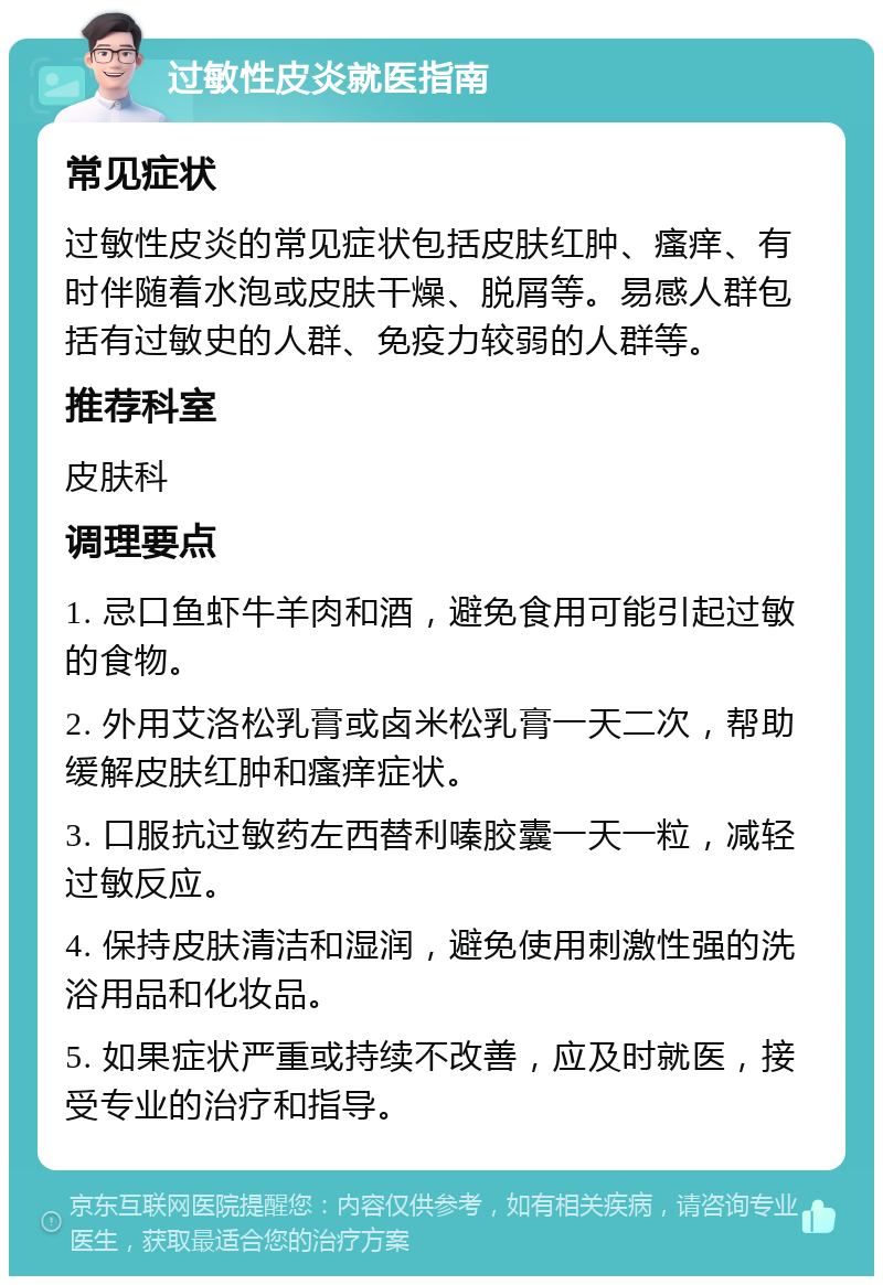 过敏性皮炎就医指南 常见症状 过敏性皮炎的常见症状包括皮肤红肿、瘙痒、有时伴随着水泡或皮肤干燥、脱屑等。易感人群包括有过敏史的人群、免疫力较弱的人群等。 推荐科室 皮肤科 调理要点 1. 忌口鱼虾牛羊肉和酒，避免食用可能引起过敏的食物。 2. 外用艾洛松乳膏或卤米松乳膏一天二次，帮助缓解皮肤红肿和瘙痒症状。 3. 口服抗过敏药左西替利嗪胶囊一天一粒，减轻过敏反应。 4. 保持皮肤清洁和湿润，避免使用刺激性强的洗浴用品和化妆品。 5. 如果症状严重或持续不改善，应及时就医，接受专业的治疗和指导。