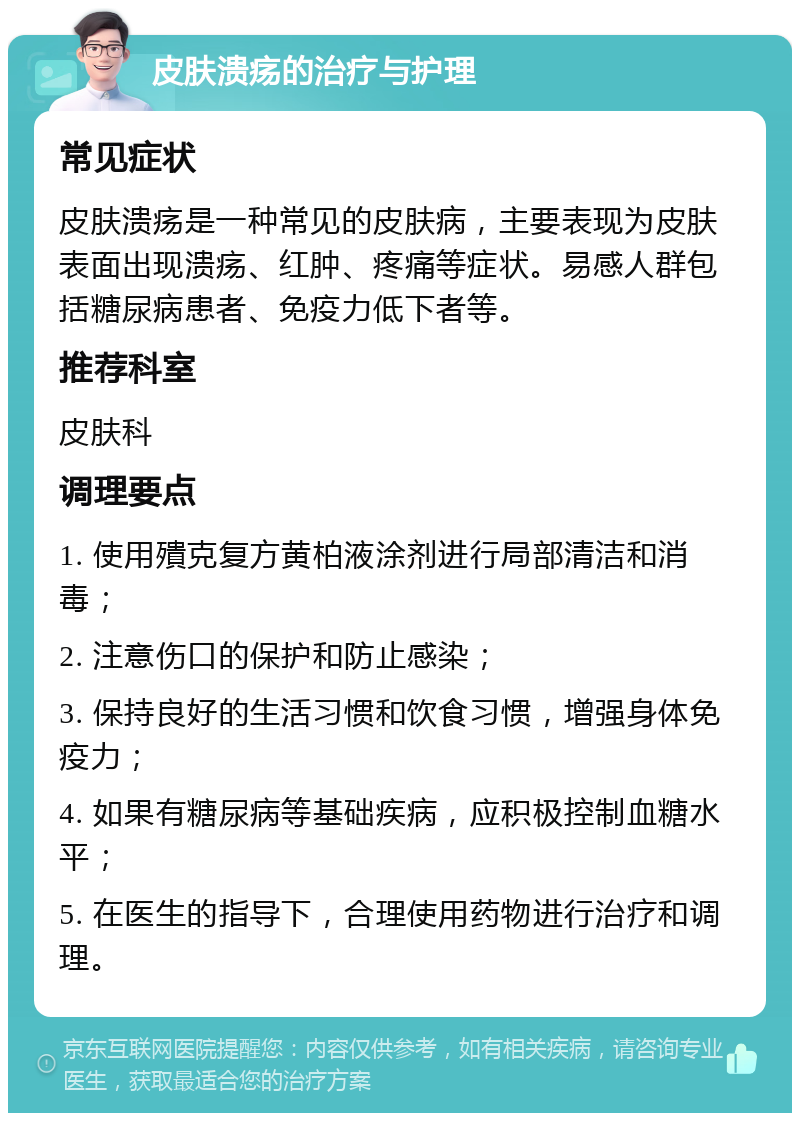 皮肤溃疡的治疗与护理 常见症状 皮肤溃疡是一种常见的皮肤病，主要表现为皮肤表面出现溃疡、红肿、疼痛等症状。易感人群包括糖尿病患者、免疫力低下者等。 推荐科室 皮肤科 调理要点 1. 使用殨克复方黄柏液涂剂进行局部清洁和消毒； 2. 注意伤口的保护和防止感染； 3. 保持良好的生活习惯和饮食习惯，增强身体免疫力； 4. 如果有糖尿病等基础疾病，应积极控制血糖水平； 5. 在医生的指导下，合理使用药物进行治疗和调理。