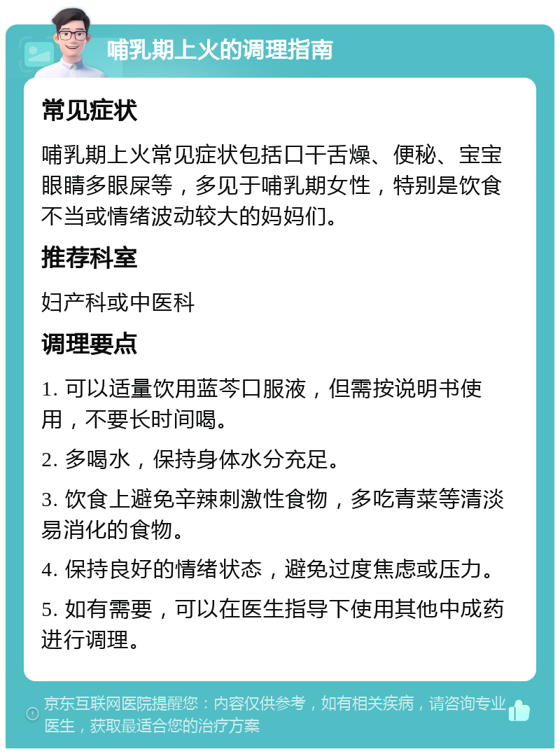 哺乳期上火的调理指南 常见症状 哺乳期上火常见症状包括口干舌燥、便秘、宝宝眼睛多眼屎等，多见于哺乳期女性，特别是饮食不当或情绪波动较大的妈妈们。 推荐科室 妇产科或中医科 调理要点 1. 可以适量饮用蓝芩口服液，但需按说明书使用，不要长时间喝。 2. 多喝水，保持身体水分充足。 3. 饮食上避免辛辣刺激性食物，多吃青菜等清淡易消化的食物。 4. 保持良好的情绪状态，避免过度焦虑或压力。 5. 如有需要，可以在医生指导下使用其他中成药进行调理。