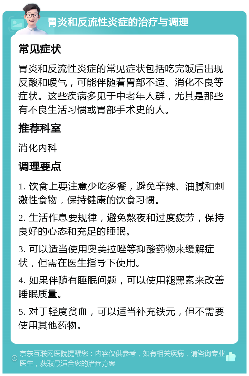 胃炎和反流性炎症的治疗与调理 常见症状 胃炎和反流性炎症的常见症状包括吃完饭后出现反酸和嗳气，可能伴随着胃部不适、消化不良等症状。这些疾病多见于中老年人群，尤其是那些有不良生活习惯或胃部手术史的人。 推荐科室 消化内科 调理要点 1. 饮食上要注意少吃多餐，避免辛辣、油腻和刺激性食物，保持健康的饮食习惯。 2. 生活作息要规律，避免熬夜和过度疲劳，保持良好的心态和充足的睡眠。 3. 可以适当使用奥美拉唑等抑酸药物来缓解症状，但需在医生指导下使用。 4. 如果伴随有睡眠问题，可以使用褪黑素来改善睡眠质量。 5. 对于轻度贫血，可以适当补充铁元，但不需要使用其他药物。