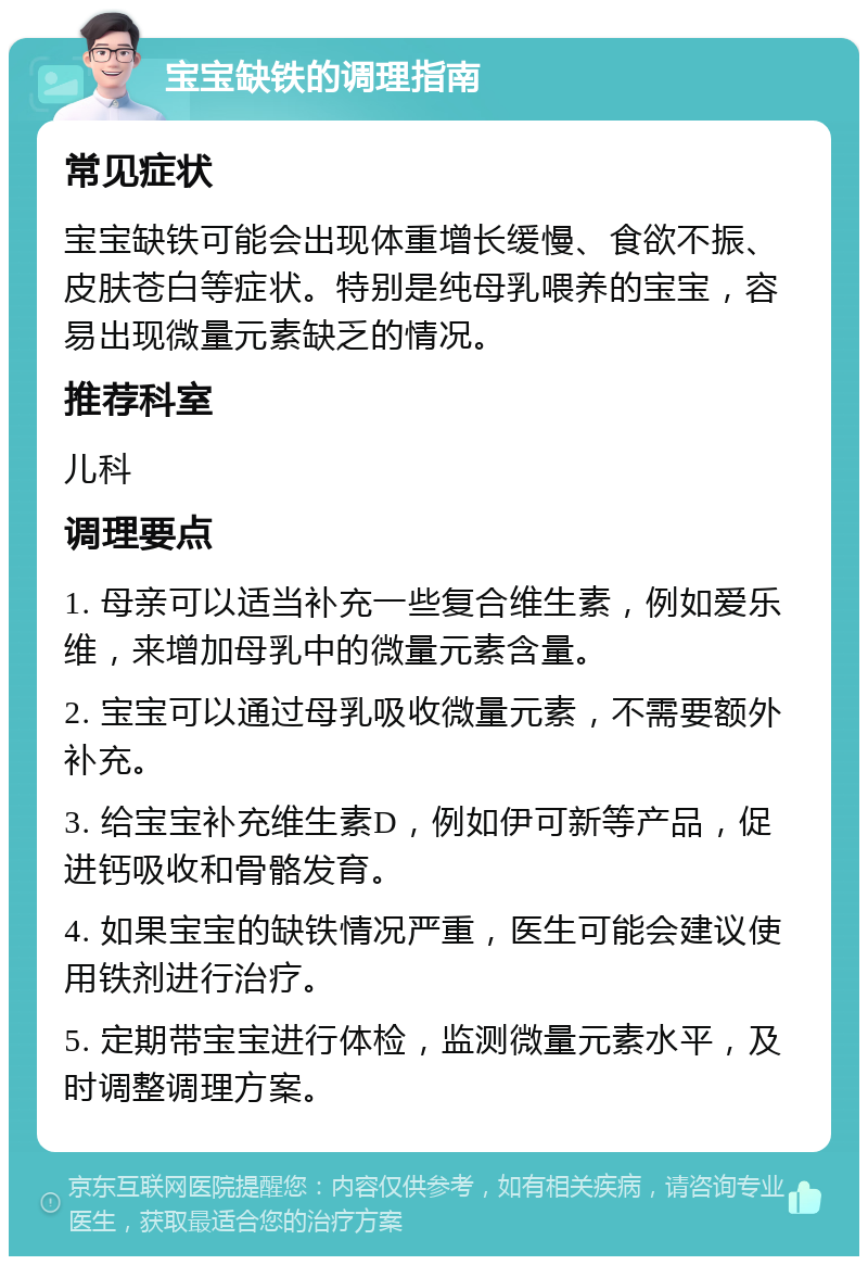 宝宝缺铁的调理指南 常见症状 宝宝缺铁可能会出现体重增长缓慢、食欲不振、皮肤苍白等症状。特别是纯母乳喂养的宝宝，容易出现微量元素缺乏的情况。 推荐科室 儿科 调理要点 1. 母亲可以适当补充一些复合维生素，例如爱乐维，来增加母乳中的微量元素含量。 2. 宝宝可以通过母乳吸收微量元素，不需要额外补充。 3. 给宝宝补充维生素D，例如伊可新等产品，促进钙吸收和骨骼发育。 4. 如果宝宝的缺铁情况严重，医生可能会建议使用铁剂进行治疗。 5. 定期带宝宝进行体检，监测微量元素水平，及时调整调理方案。