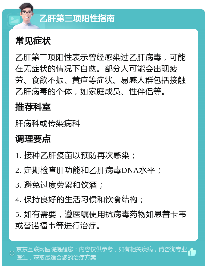 乙肝第三项阳性指南 常见症状 乙肝第三项阳性表示曾经感染过乙肝病毒，可能在无症状的情况下自愈。部分人可能会出现疲劳、食欲不振、黄疸等症状。易感人群包括接触乙肝病毒的个体，如家庭成员、性伴侣等。 推荐科室 肝病科或传染病科 调理要点 1. 接种乙肝疫苗以预防再次感染； 2. 定期检查肝功能和乙肝病毒DNA水平； 3. 避免过度劳累和饮酒； 4. 保持良好的生活习惯和饮食结构； 5. 如有需要，遵医嘱使用抗病毒药物如恩替卡韦或替诺福韦等进行治疗。