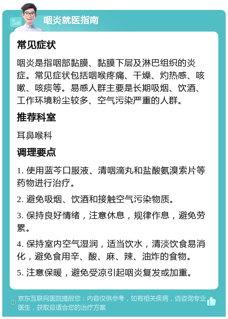 咽炎就医指南 常见症状 咽炎是指咽部黏膜、黏膜下层及淋巴组织的炎症。常见症状包括咽喉疼痛、干燥、灼热感、咳嗽、咳痰等。易感人群主要是长期吸烟、饮酒、工作环境粉尘较多、空气污染严重的人群。 推荐科室 耳鼻喉科 调理要点 1. 使用蓝芩口服液、清咽滴丸和盐酸氨溴索片等药物进行治疗。 2. 避免吸烟、饮酒和接触空气污染物质。 3. 保持良好情绪，注意休息，规律作息，避免劳累。 4. 保持室内空气湿润，适当饮水，清淡饮食易消化，避免食用辛、酸、麻、辣、油炸的食物。 5. 注意保暖，避免受凉引起咽炎复发或加重。