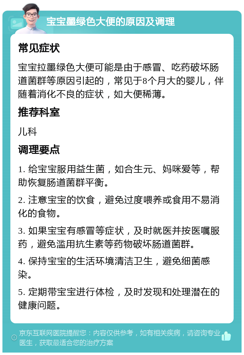 宝宝墨绿色大便的原因及调理 常见症状 宝宝拉墨绿色大便可能是由于感冒、吃药破坏肠道菌群等原因引起的，常见于8个月大的婴儿，伴随着消化不良的症状，如大便稀薄。 推荐科室 儿科 调理要点 1. 给宝宝服用益生菌，如合生元、妈咪爱等，帮助恢复肠道菌群平衡。 2. 注意宝宝的饮食，避免过度喂养或食用不易消化的食物。 3. 如果宝宝有感冒等症状，及时就医并按医嘱服药，避免滥用抗生素等药物破坏肠道菌群。 4. 保持宝宝的生活环境清洁卫生，避免细菌感染。 5. 定期带宝宝进行体检，及时发现和处理潜在的健康问题。