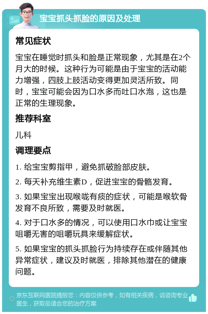 宝宝抓头抓脸的原因及处理 常见症状 宝宝在睡觉时抓头和脸是正常现象，尤其是在2个月大的时候。这种行为可能是由于宝宝的活动能力增强，四肢上肢活动变得更加灵活所致。同时，宝宝可能会因为口水多而吐口水泡，这也是正常的生理现象。 推荐科室 儿科 调理要点 1. 给宝宝剪指甲，避免抓破脸部皮肤。 2. 每天补充维生素D，促进宝宝的骨骼发育。 3. 如果宝宝出现喉咙有痰的症状，可能是喉软骨发育不良所致，需要及时就医。 4. 对于口水多的情况，可以使用口水巾或让宝宝咀嚼无害的咀嚼玩具来缓解症状。 5. 如果宝宝的抓头抓脸行为持续存在或伴随其他异常症状，建议及时就医，排除其他潜在的健康问题。