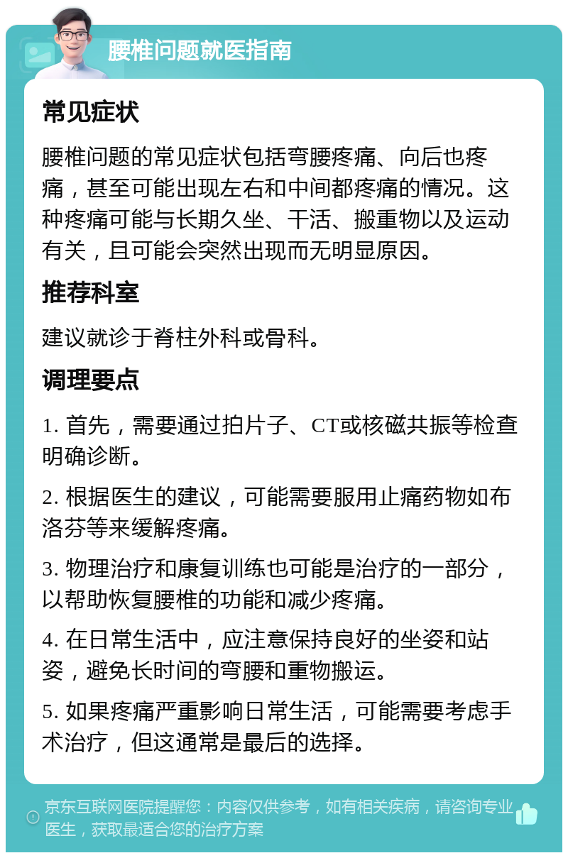 腰椎问题就医指南 常见症状 腰椎问题的常见症状包括弯腰疼痛、向后也疼痛，甚至可能出现左右和中间都疼痛的情况。这种疼痛可能与长期久坐、干活、搬重物以及运动有关，且可能会突然出现而无明显原因。 推荐科室 建议就诊于脊柱外科或骨科。 调理要点 1. 首先，需要通过拍片子、CT或核磁共振等检查明确诊断。 2. 根据医生的建议，可能需要服用止痛药物如布洛芬等来缓解疼痛。 3. 物理治疗和康复训练也可能是治疗的一部分，以帮助恢复腰椎的功能和减少疼痛。 4. 在日常生活中，应注意保持良好的坐姿和站姿，避免长时间的弯腰和重物搬运。 5. 如果疼痛严重影响日常生活，可能需要考虑手术治疗，但这通常是最后的选择。