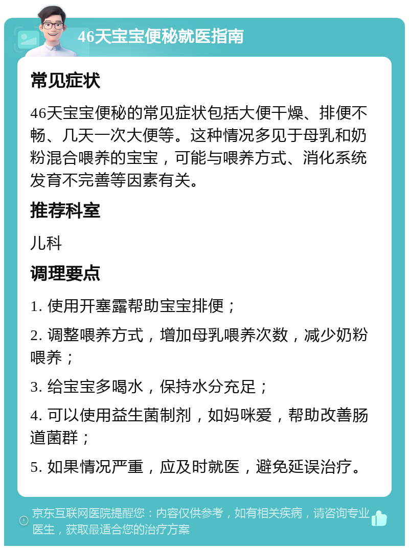 46天宝宝便秘就医指南 常见症状 46天宝宝便秘的常见症状包括大便干燥、排便不畅、几天一次大便等。这种情况多见于母乳和奶粉混合喂养的宝宝，可能与喂养方式、消化系统发育不完善等因素有关。 推荐科室 儿科 调理要点 1. 使用开塞露帮助宝宝排便； 2. 调整喂养方式，增加母乳喂养次数，减少奶粉喂养； 3. 给宝宝多喝水，保持水分充足； 4. 可以使用益生菌制剂，如妈咪爱，帮助改善肠道菌群； 5. 如果情况严重，应及时就医，避免延误治疗。