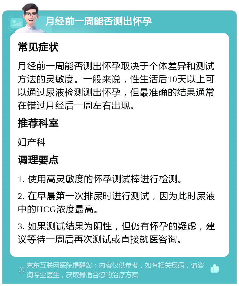 月经前一周能否测出怀孕 常见症状 月经前一周能否测出怀孕取决于个体差异和测试方法的灵敏度。一般来说，性生活后10天以上可以通过尿液检测测出怀孕，但最准确的结果通常在错过月经后一周左右出现。 推荐科室 妇产科 调理要点 1. 使用高灵敏度的怀孕测试棒进行检测。 2. 在早晨第一次排尿时进行测试，因为此时尿液中的HCG浓度最高。 3. 如果测试结果为阴性，但仍有怀孕的疑虑，建议等待一周后再次测试或直接就医咨询。