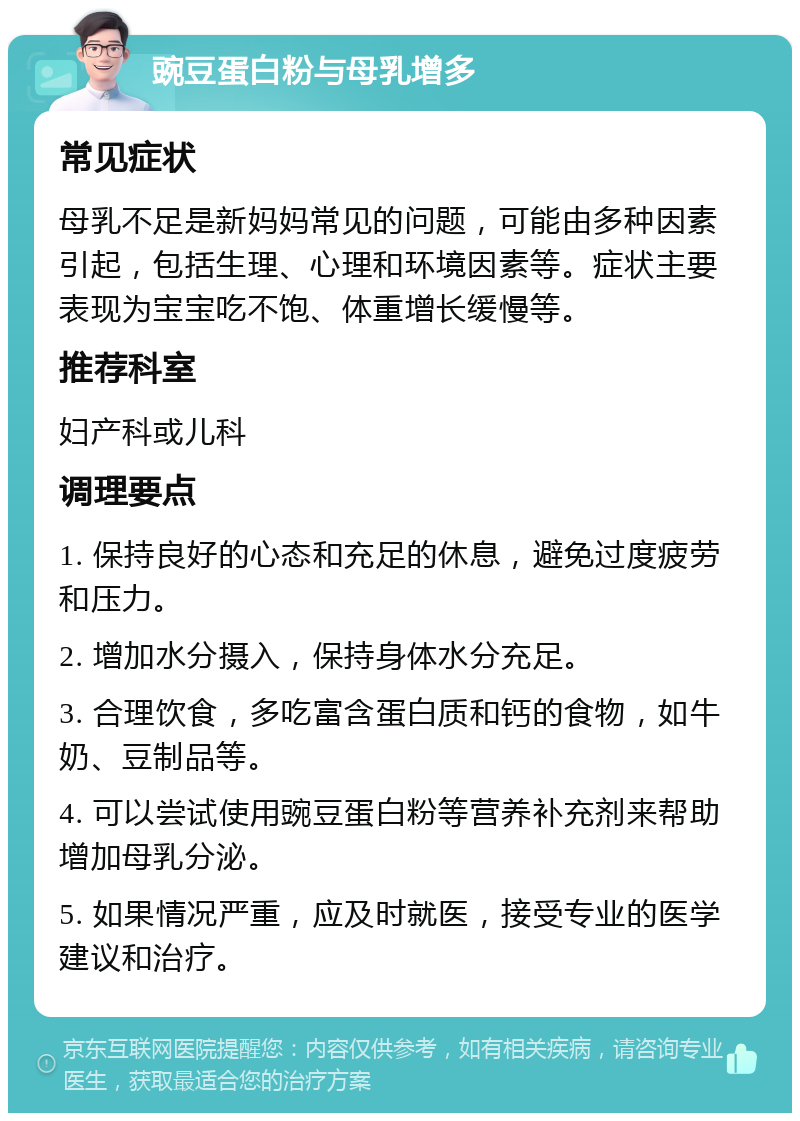 豌豆蛋白粉与母乳增多 常见症状 母乳不足是新妈妈常见的问题，可能由多种因素引起，包括生理、心理和环境因素等。症状主要表现为宝宝吃不饱、体重增长缓慢等。 推荐科室 妇产科或儿科 调理要点 1. 保持良好的心态和充足的休息，避免过度疲劳和压力。 2. 增加水分摄入，保持身体水分充足。 3. 合理饮食，多吃富含蛋白质和钙的食物，如牛奶、豆制品等。 4. 可以尝试使用豌豆蛋白粉等营养补充剂来帮助增加母乳分泌。 5. 如果情况严重，应及时就医，接受专业的医学建议和治疗。