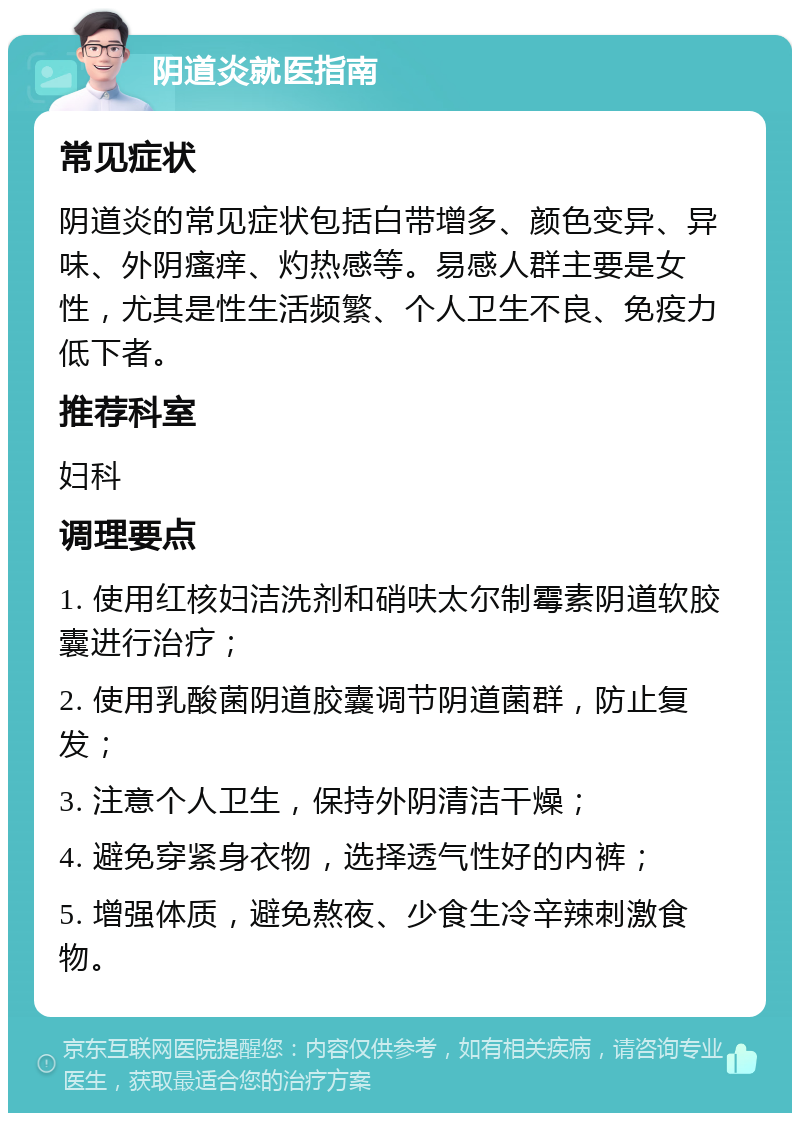 阴道炎就医指南 常见症状 阴道炎的常见症状包括白带增多、颜色变异、异味、外阴瘙痒、灼热感等。易感人群主要是女性，尤其是性生活频繁、个人卫生不良、免疫力低下者。 推荐科室 妇科 调理要点 1. 使用红核妇洁洗剂和硝呋太尔制霉素阴道软胶囊进行治疗； 2. 使用乳酸菌阴道胶囊调节阴道菌群，防止复发； 3. 注意个人卫生，保持外阴清洁干燥； 4. 避免穿紧身衣物，选择透气性好的内裤； 5. 增强体质，避免熬夜、少食生冷辛辣刺激食物。