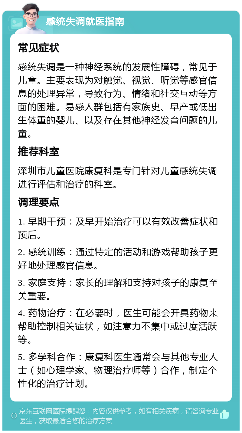 感统失调就医指南 常见症状 感统失调是一种神经系统的发展性障碍，常见于儿童。主要表现为对触觉、视觉、听觉等感官信息的处理异常，导致行为、情绪和社交互动等方面的困难。易感人群包括有家族史、早产或低出生体重的婴儿、以及存在其他神经发育问题的儿童。 推荐科室 深圳市儿童医院康复科是专门针对儿童感统失调进行评估和治疗的科室。 调理要点 1. 早期干预：及早开始治疗可以有效改善症状和预后。 2. 感统训练：通过特定的活动和游戏帮助孩子更好地处理感官信息。 3. 家庭支持：家长的理解和支持对孩子的康复至关重要。 4. 药物治疗：在必要时，医生可能会开具药物来帮助控制相关症状，如注意力不集中或过度活跃等。 5. 多学科合作：康复科医生通常会与其他专业人士（如心理学家、物理治疗师等）合作，制定个性化的治疗计划。