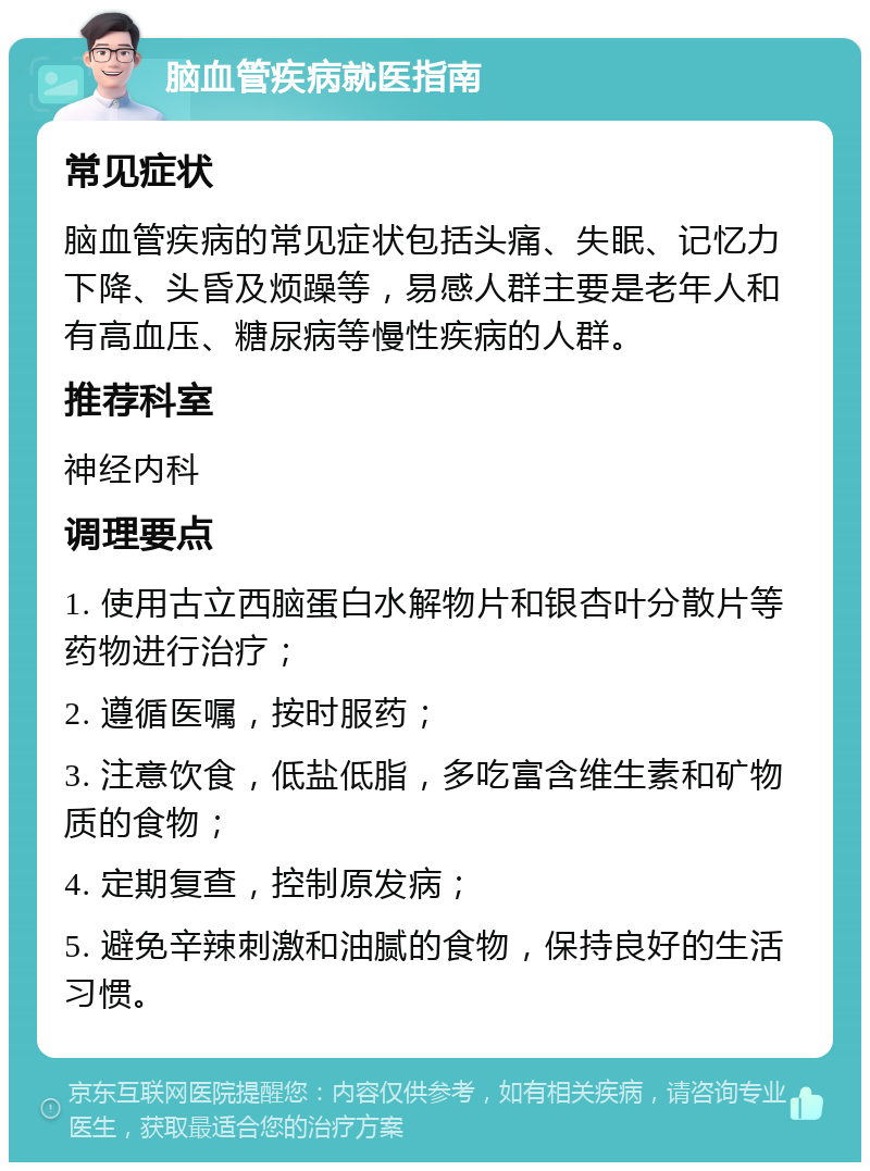 脑血管疾病就医指南 常见症状 脑血管疾病的常见症状包括头痛、失眠、记忆力下降、头昏及烦躁等，易感人群主要是老年人和有高血压、糖尿病等慢性疾病的人群。 推荐科室 神经内科 调理要点 1. 使用古立西脑蛋白水解物片和银杏叶分散片等药物进行治疗； 2. 遵循医嘱，按时服药； 3. 注意饮食，低盐低脂，多吃富含维生素和矿物质的食物； 4. 定期复查，控制原发病； 5. 避免辛辣刺激和油腻的食物，保持良好的生活习惯。