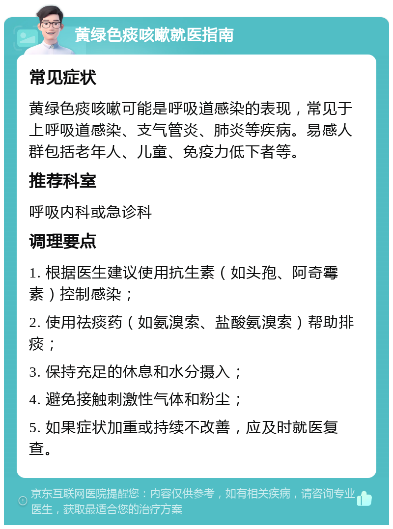 黄绿色痰咳嗽就医指南 常见症状 黄绿色痰咳嗽可能是呼吸道感染的表现，常见于上呼吸道感染、支气管炎、肺炎等疾病。易感人群包括老年人、儿童、免疫力低下者等。 推荐科室 呼吸内科或急诊科 调理要点 1. 根据医生建议使用抗生素（如头孢、阿奇霉素）控制感染； 2. 使用祛痰药（如氨溴索、盐酸氨溴索）帮助排痰； 3. 保持充足的休息和水分摄入； 4. 避免接触刺激性气体和粉尘； 5. 如果症状加重或持续不改善，应及时就医复查。