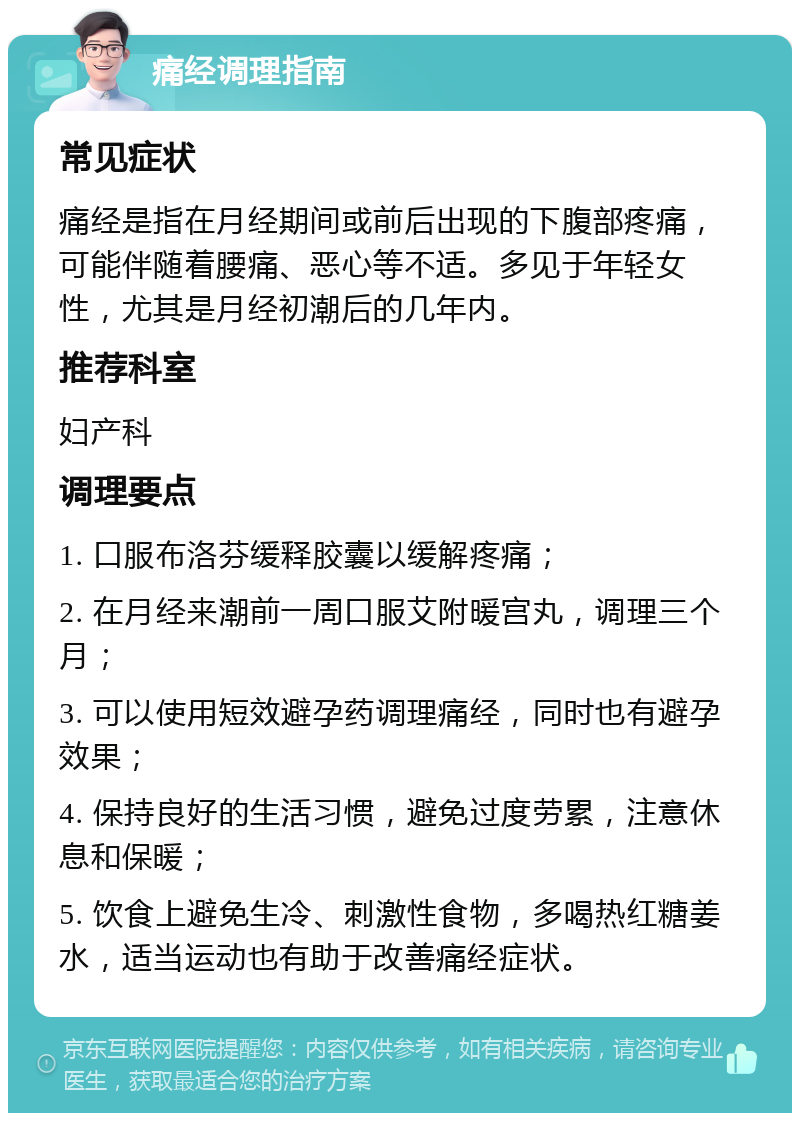 痛经调理指南 常见症状 痛经是指在月经期间或前后出现的下腹部疼痛，可能伴随着腰痛、恶心等不适。多见于年轻女性，尤其是月经初潮后的几年内。 推荐科室 妇产科 调理要点 1. 口服布洛芬缓释胶囊以缓解疼痛； 2. 在月经来潮前一周口服艾附暖宫丸，调理三个月； 3. 可以使用短效避孕药调理痛经，同时也有避孕效果； 4. 保持良好的生活习惯，避免过度劳累，注意休息和保暖； 5. 饮食上避免生冷、刺激性食物，多喝热红糖姜水，适当运动也有助于改善痛经症状。