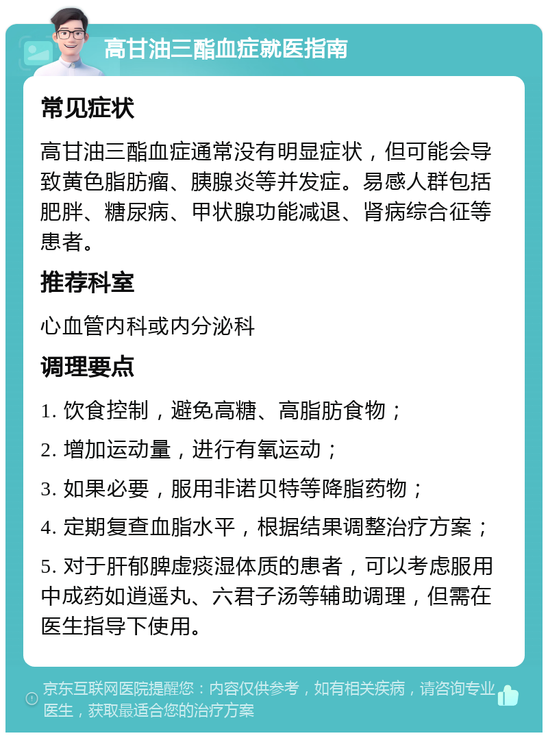 高甘油三酯血症就医指南 常见症状 高甘油三酯血症通常没有明显症状，但可能会导致黄色脂肪瘤、胰腺炎等并发症。易感人群包括肥胖、糖尿病、甲状腺功能减退、肾病综合征等患者。 推荐科室 心血管内科或内分泌科 调理要点 1. 饮食控制，避免高糖、高脂肪食物； 2. 增加运动量，进行有氧运动； 3. 如果必要，服用非诺贝特等降脂药物； 4. 定期复查血脂水平，根据结果调整治疗方案； 5. 对于肝郁脾虚痰湿体质的患者，可以考虑服用中成药如逍遥丸、六君子汤等辅助调理，但需在医生指导下使用。