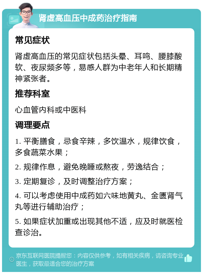 肾虚高血压中成药治疗指南 常见症状 肾虚高血压的常见症状包括头晕、耳鸣、腰膝酸软、夜尿频多等，易感人群为中老年人和长期精神紧张者。 推荐科室 心血管内科或中医科 调理要点 1. 平衡膳食，忌食辛辣，多饮温水，规律饮食，多食蔬菜水果； 2. 规律作息，避免晚睡或熬夜，劳逸结合； 3. 定期复诊，及时调整治疗方案； 4. 可以考虑使用中成药如六味地黄丸、金匮肾气丸等进行辅助治疗； 5. 如果症状加重或出现其他不适，应及时就医检查诊治。