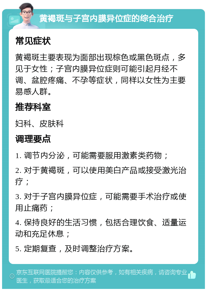 黄褐斑与子宫内膜异位症的综合治疗 常见症状 黄褐斑主要表现为面部出现棕色或黑色斑点，多见于女性；子宫内膜异位症则可能引起月经不调、盆腔疼痛、不孕等症状，同样以女性为主要易感人群。 推荐科室 妇科、皮肤科 调理要点 1. 调节内分泌，可能需要服用激素类药物； 2. 对于黄褐斑，可以使用美白产品或接受激光治疗； 3. 对于子宫内膜异位症，可能需要手术治疗或使用止痛药； 4. 保持良好的生活习惯，包括合理饮食、适量运动和充足休息； 5. 定期复查，及时调整治疗方案。