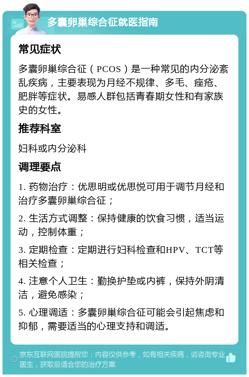 多囊卵巢综合征就医指南 常见症状 多囊卵巢综合征（PCOS）是一种常见的内分泌紊乱疾病，主要表现为月经不规律、多毛、痤疮、肥胖等症状。易感人群包括青春期女性和有家族史的女性。 推荐科室 妇科或内分泌科 调理要点 1. 药物治疗：优思明或优思悦可用于调节月经和治疗多囊卵巢综合征； 2. 生活方式调整：保持健康的饮食习惯，适当运动，控制体重； 3. 定期检查：定期进行妇科检查和HPV、TCT等相关检查； 4. 注意个人卫生：勤换护垫或内裤，保持外阴清洁，避免感染； 5. 心理调适：多囊卵巢综合征可能会引起焦虑和抑郁，需要适当的心理支持和调适。