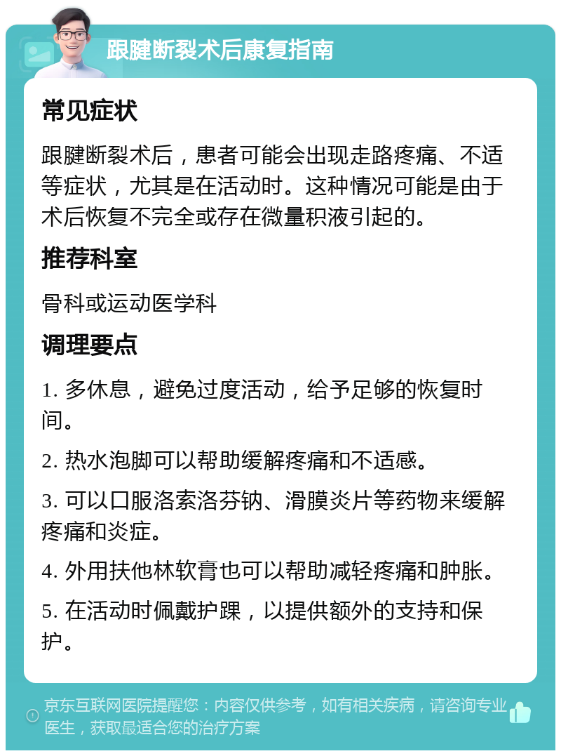 跟腱断裂术后康复指南 常见症状 跟腱断裂术后，患者可能会出现走路疼痛、不适等症状，尤其是在活动时。这种情况可能是由于术后恢复不完全或存在微量积液引起的。 推荐科室 骨科或运动医学科 调理要点 1. 多休息，避免过度活动，给予足够的恢复时间。 2. 热水泡脚可以帮助缓解疼痛和不适感。 3. 可以口服洛索洛芬钠、滑膜炎片等药物来缓解疼痛和炎症。 4. 外用扶他林软膏也可以帮助减轻疼痛和肿胀。 5. 在活动时佩戴护踝，以提供额外的支持和保护。