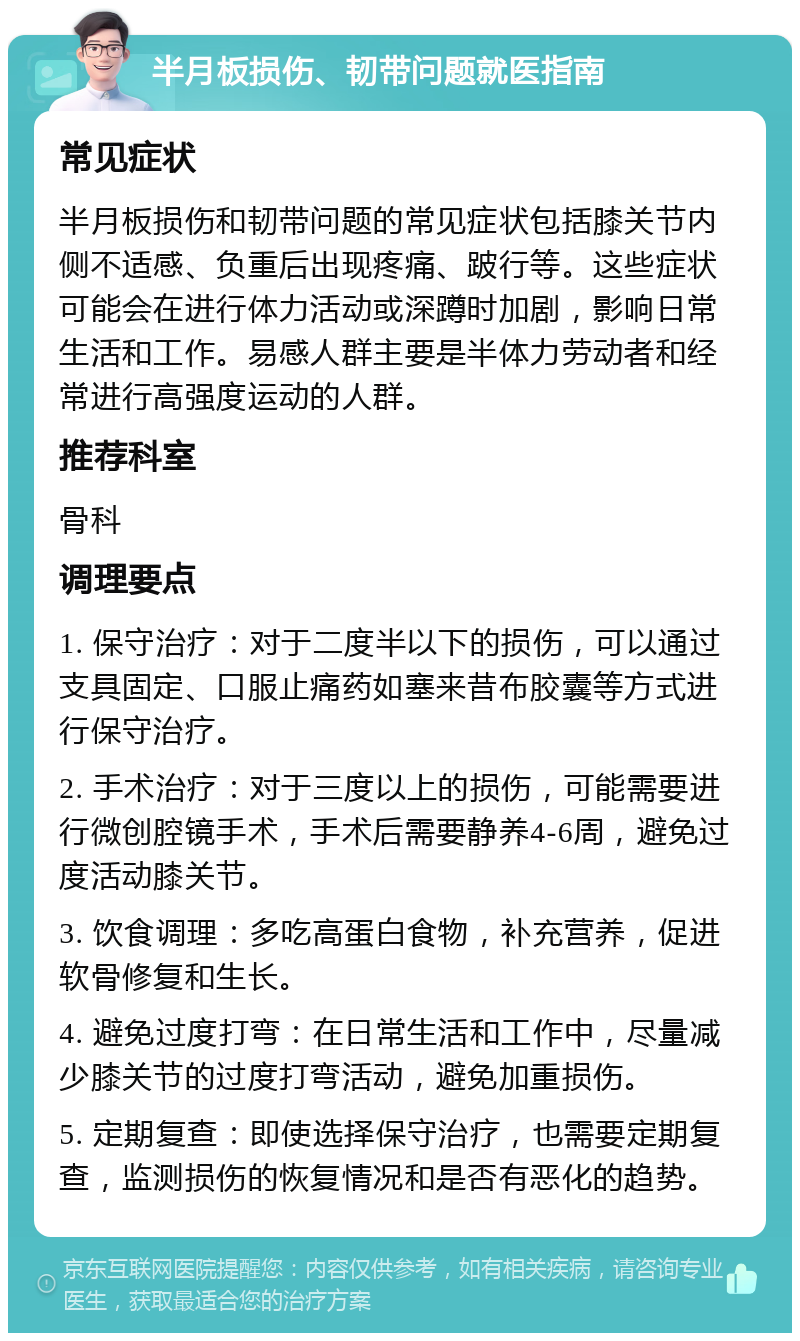 半月板损伤、韧带问题就医指南 常见症状 半月板损伤和韧带问题的常见症状包括膝关节内侧不适感、负重后出现疼痛、跛行等。这些症状可能会在进行体力活动或深蹲时加剧，影响日常生活和工作。易感人群主要是半体力劳动者和经常进行高强度运动的人群。 推荐科室 骨科 调理要点 1. 保守治疗：对于二度半以下的损伤，可以通过支具固定、口服止痛药如塞来昔布胶囊等方式进行保守治疗。 2. 手术治疗：对于三度以上的损伤，可能需要进行微创腔镜手术，手术后需要静养4-6周，避免过度活动膝关节。 3. 饮食调理：多吃高蛋白食物，补充营养，促进软骨修复和生长。 4. 避免过度打弯：在日常生活和工作中，尽量减少膝关节的过度打弯活动，避免加重损伤。 5. 定期复查：即使选择保守治疗，也需要定期复查，监测损伤的恢复情况和是否有恶化的趋势。