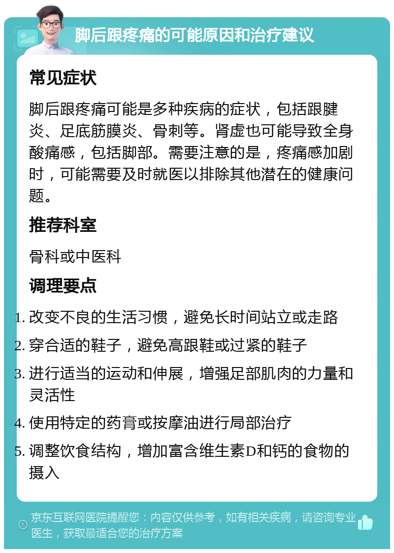 脚后跟疼痛的可能原因和治疗建议 常见症状 脚后跟疼痛可能是多种疾病的症状，包括跟腱炎、足底筋膜炎、骨刺等。肾虚也可能导致全身酸痛感，包括脚部。需要注意的是，疼痛感加剧时，可能需要及时就医以排除其他潜在的健康问题。 推荐科室 骨科或中医科 调理要点 改变不良的生活习惯，避免长时间站立或走路 穿合适的鞋子，避免高跟鞋或过紧的鞋子 进行适当的运动和伸展，增强足部肌肉的力量和灵活性 使用特定的药膏或按摩油进行局部治疗 调整饮食结构，增加富含维生素D和钙的食物的摄入