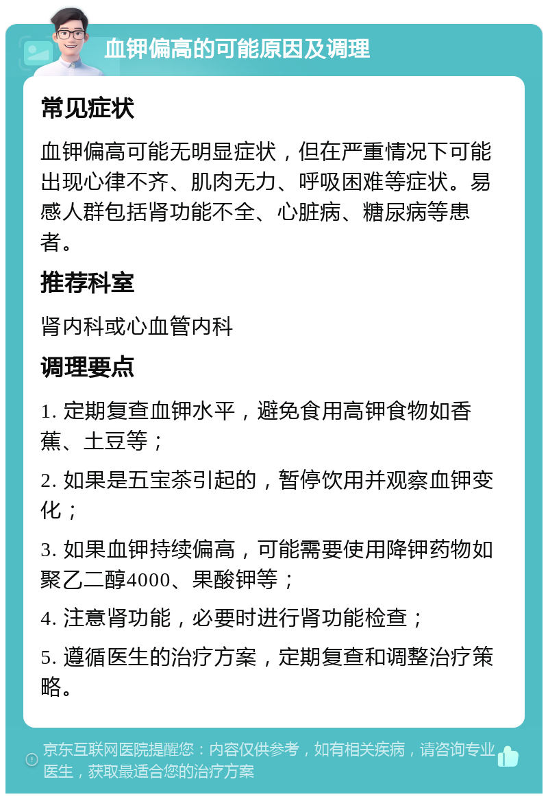 血钾偏高的可能原因及调理 常见症状 血钾偏高可能无明显症状，但在严重情况下可能出现心律不齐、肌肉无力、呼吸困难等症状。易感人群包括肾功能不全、心脏病、糖尿病等患者。 推荐科室 肾内科或心血管内科 调理要点 1. 定期复查血钾水平，避免食用高钾食物如香蕉、土豆等； 2. 如果是五宝茶引起的，暂停饮用并观察血钾变化； 3. 如果血钾持续偏高，可能需要使用降钾药物如聚乙二醇4000、果酸钾等； 4. 注意肾功能，必要时进行肾功能检查； 5. 遵循医生的治疗方案，定期复查和调整治疗策略。