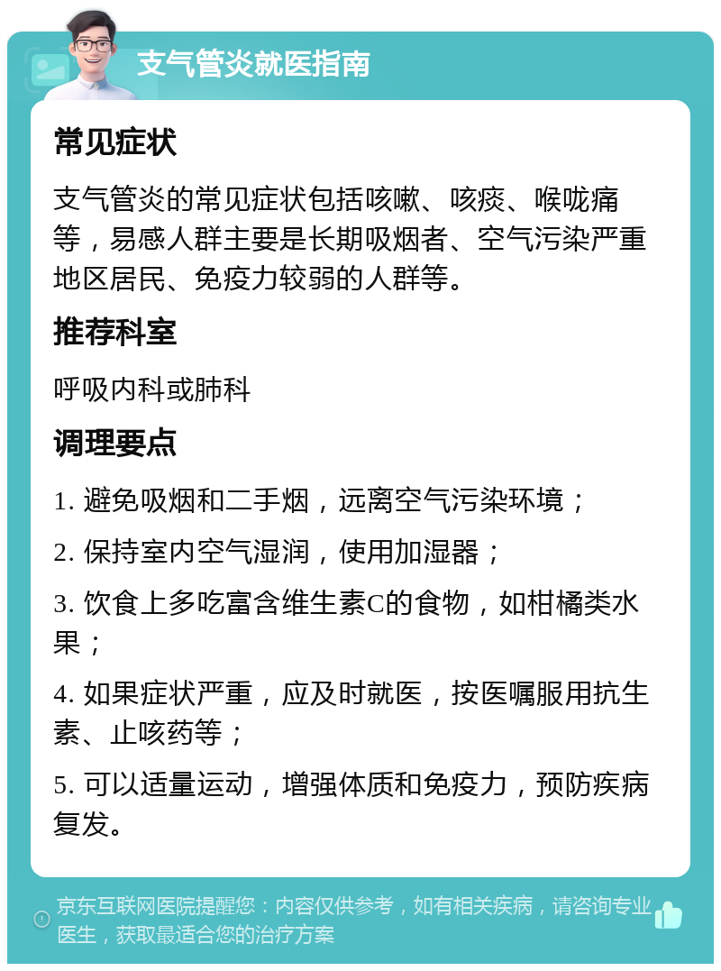 支气管炎就医指南 常见症状 支气管炎的常见症状包括咳嗽、咳痰、喉咙痛等，易感人群主要是长期吸烟者、空气污染严重地区居民、免疫力较弱的人群等。 推荐科室 呼吸内科或肺科 调理要点 1. 避免吸烟和二手烟，远离空气污染环境； 2. 保持室内空气湿润，使用加湿器； 3. 饮食上多吃富含维生素C的食物，如柑橘类水果； 4. 如果症状严重，应及时就医，按医嘱服用抗生素、止咳药等； 5. 可以适量运动，增强体质和免疫力，预防疾病复发。