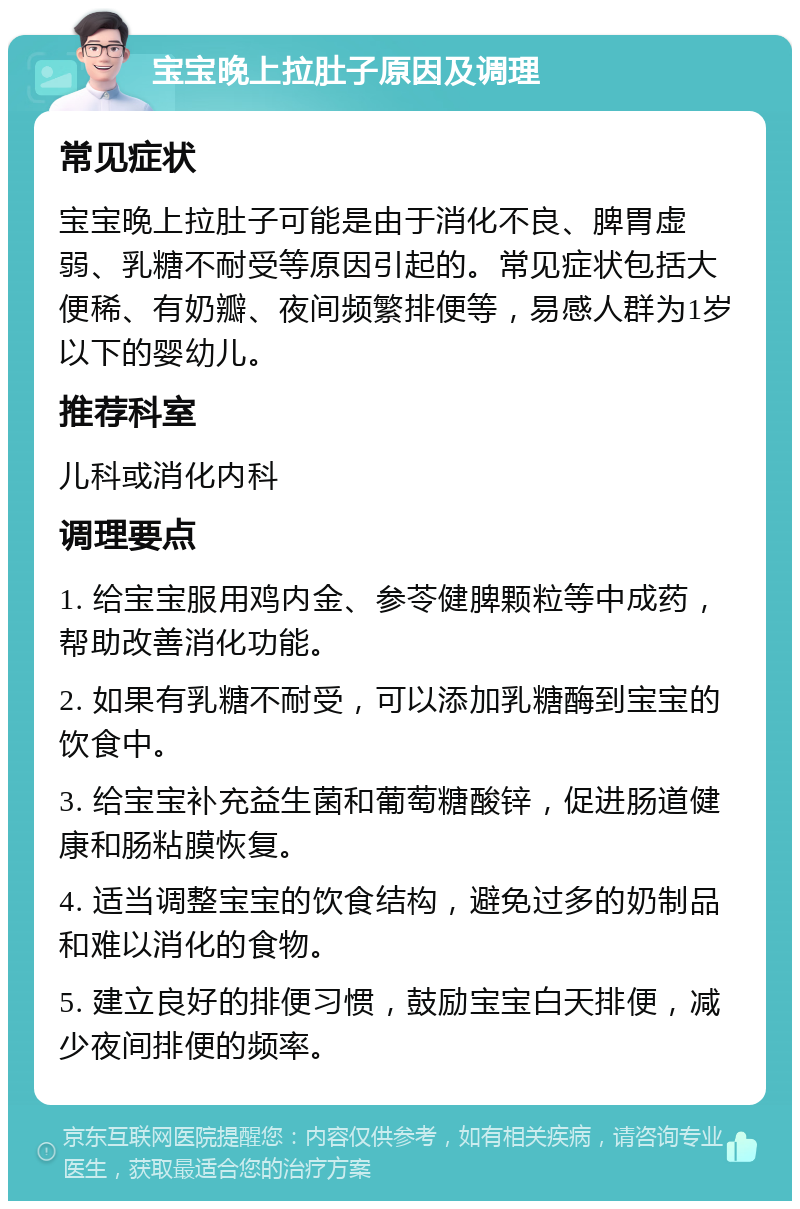 宝宝晚上拉肚子原因及调理 常见症状 宝宝晚上拉肚子可能是由于消化不良、脾胃虚弱、乳糖不耐受等原因引起的。常见症状包括大便稀、有奶瓣、夜间频繁排便等，易感人群为1岁以下的婴幼儿。 推荐科室 儿科或消化内科 调理要点 1. 给宝宝服用鸡内金、参苓健脾颗粒等中成药，帮助改善消化功能。 2. 如果有乳糖不耐受，可以添加乳糖酶到宝宝的饮食中。 3. 给宝宝补充益生菌和葡萄糖酸锌，促进肠道健康和肠粘膜恢复。 4. 适当调整宝宝的饮食结构，避免过多的奶制品和难以消化的食物。 5. 建立良好的排便习惯，鼓励宝宝白天排便，减少夜间排便的频率。