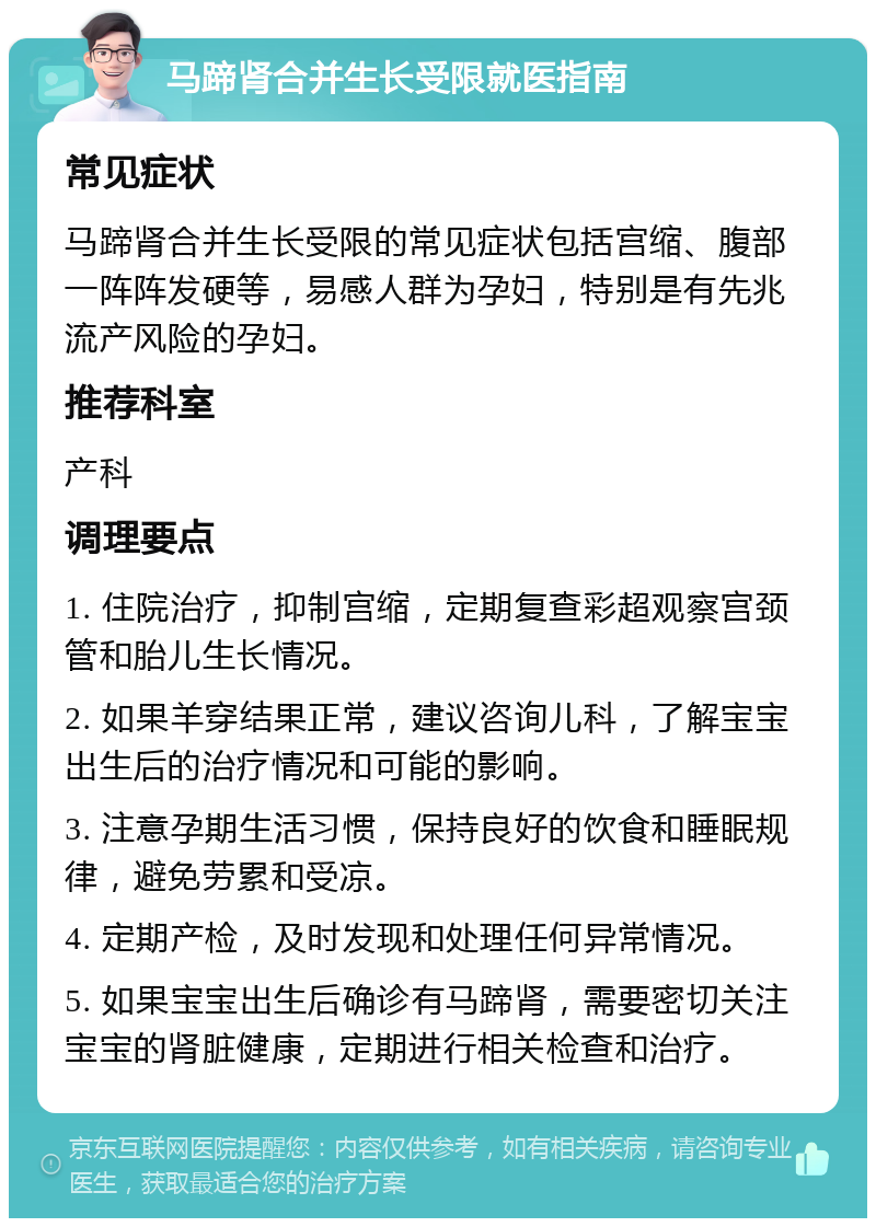 马蹄肾合并生长受限就医指南 常见症状 马蹄肾合并生长受限的常见症状包括宫缩、腹部一阵阵发硬等，易感人群为孕妇，特别是有先兆流产风险的孕妇。 推荐科室 产科 调理要点 1. 住院治疗，抑制宫缩，定期复查彩超观察宫颈管和胎儿生长情况。 2. 如果羊穿结果正常，建议咨询儿科，了解宝宝出生后的治疗情况和可能的影响。 3. 注意孕期生活习惯，保持良好的饮食和睡眠规律，避免劳累和受凉。 4. 定期产检，及时发现和处理任何异常情况。 5. 如果宝宝出生后确诊有马蹄肾，需要密切关注宝宝的肾脏健康，定期进行相关检查和治疗。