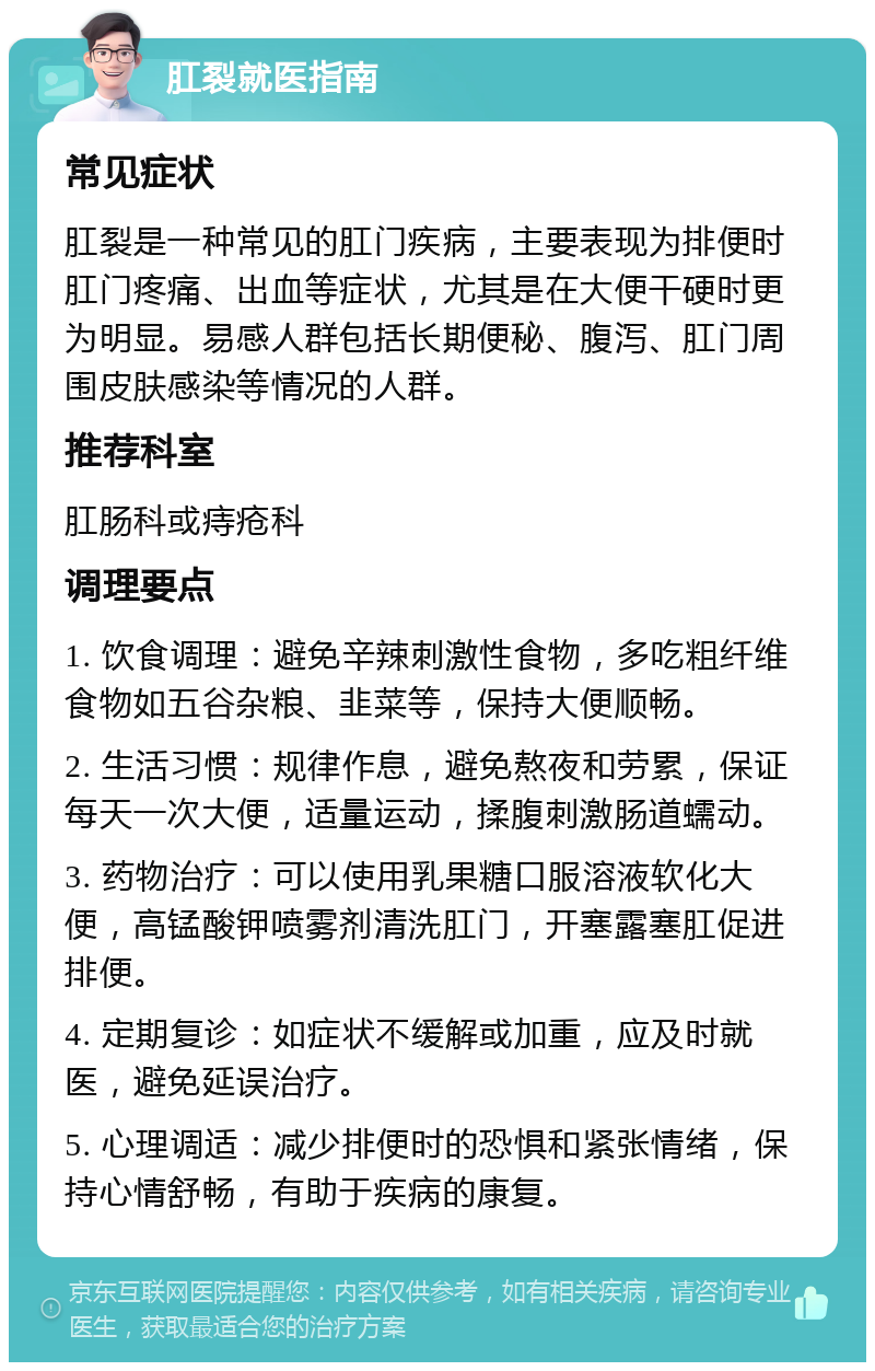 肛裂就医指南 常见症状 肛裂是一种常见的肛门疾病，主要表现为排便时肛门疼痛、出血等症状，尤其是在大便干硬时更为明显。易感人群包括长期便秘、腹泻、肛门周围皮肤感染等情况的人群。 推荐科室 肛肠科或痔疮科 调理要点 1. 饮食调理：避免辛辣刺激性食物，多吃粗纤维食物如五谷杂粮、韭菜等，保持大便顺畅。 2. 生活习惯：规律作息，避免熬夜和劳累，保证每天一次大便，适量运动，揉腹刺激肠道蠕动。 3. 药物治疗：可以使用乳果糖口服溶液软化大便，高锰酸钾喷雾剂清洗肛门，开塞露塞肛促进排便。 4. 定期复诊：如症状不缓解或加重，应及时就医，避免延误治疗。 5. 心理调适：减少排便时的恐惧和紧张情绪，保持心情舒畅，有助于疾病的康复。