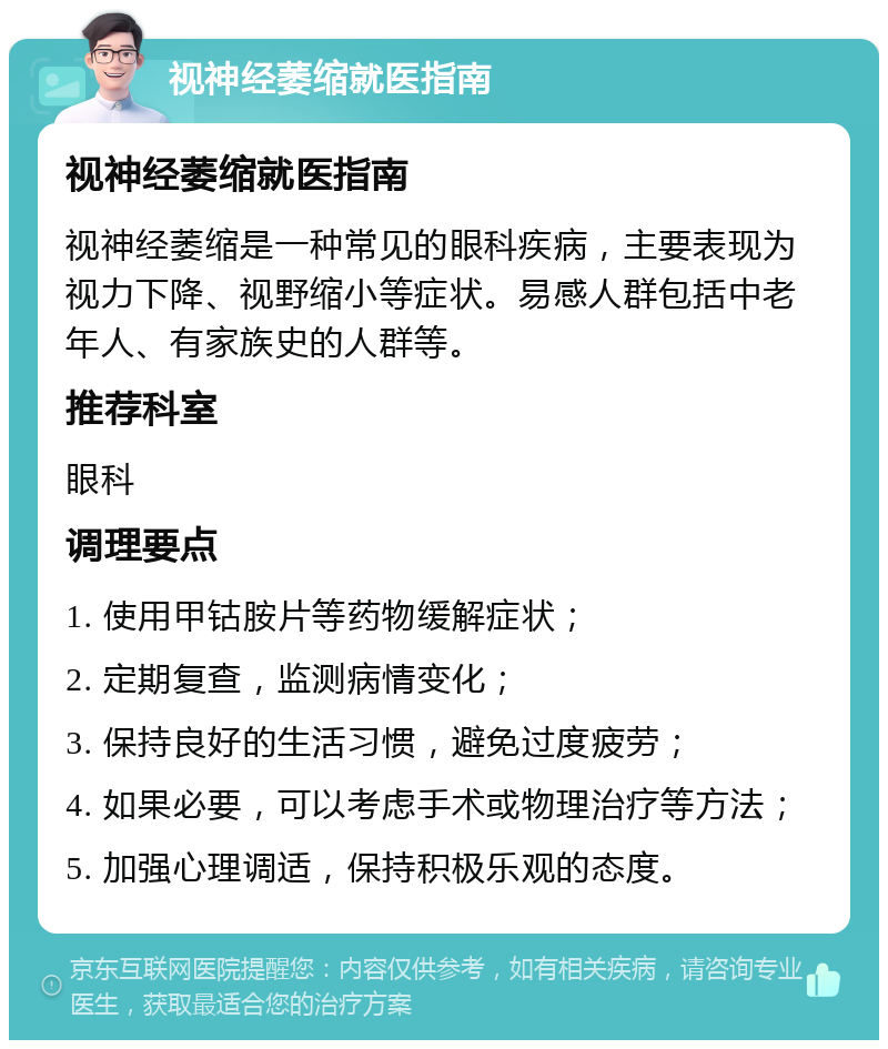 视神经萎缩就医指南 视神经萎缩就医指南 视神经萎缩是一种常见的眼科疾病，主要表现为视力下降、视野缩小等症状。易感人群包括中老年人、有家族史的人群等。 推荐科室 眼科 调理要点 1. 使用甲钴胺片等药物缓解症状； 2. 定期复查，监测病情变化； 3. 保持良好的生活习惯，避免过度疲劳； 4. 如果必要，可以考虑手术或物理治疗等方法； 5. 加强心理调适，保持积极乐观的态度。