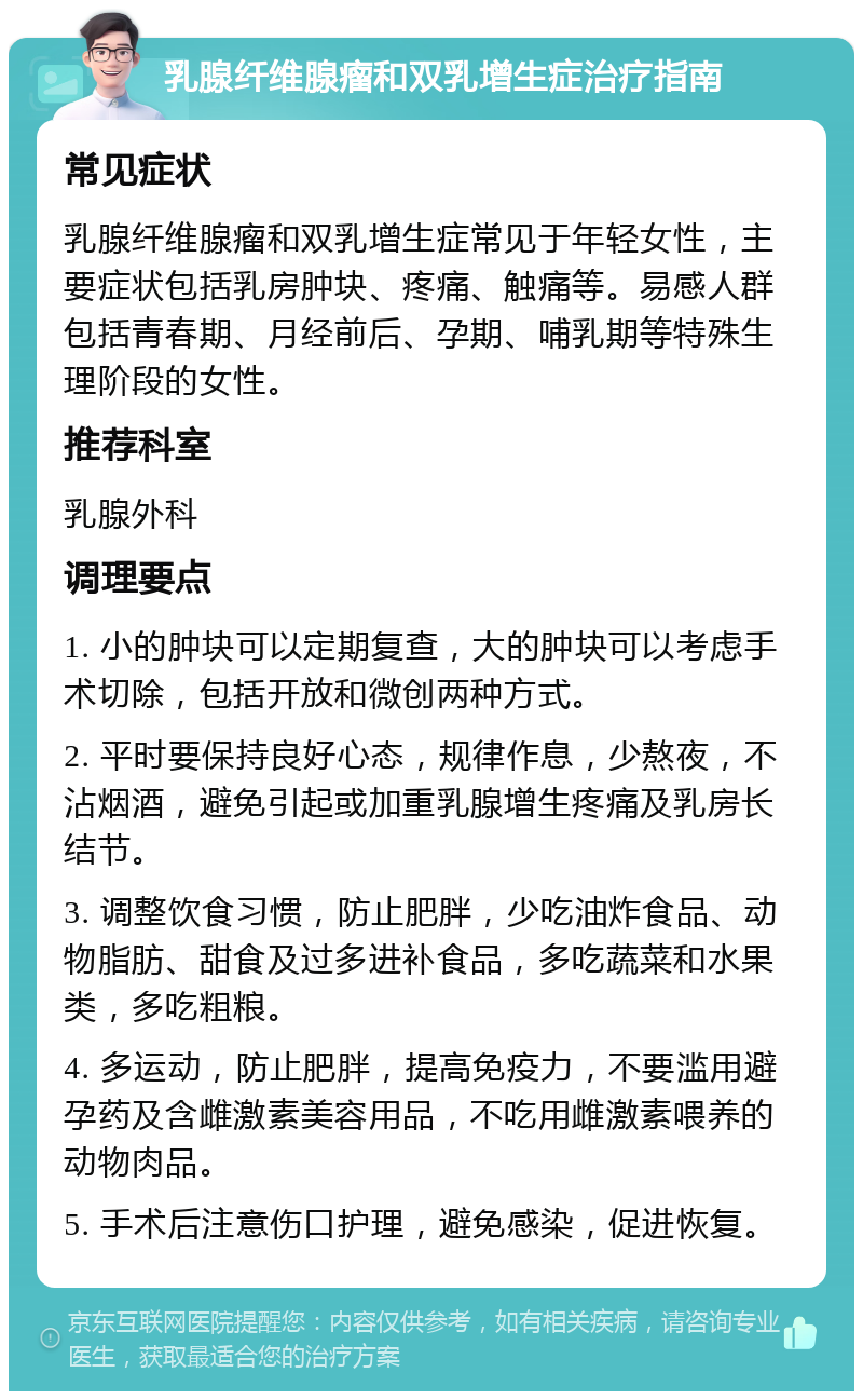 乳腺纤维腺瘤和双乳增生症治疗指南 常见症状 乳腺纤维腺瘤和双乳增生症常见于年轻女性，主要症状包括乳房肿块、疼痛、触痛等。易感人群包括青春期、月经前后、孕期、哺乳期等特殊生理阶段的女性。 推荐科室 乳腺外科 调理要点 1. 小的肿块可以定期复查，大的肿块可以考虑手术切除，包括开放和微创两种方式。 2. 平时要保持良好心态，规律作息，少熬夜，不沾烟酒，避免引起或加重乳腺增生疼痛及乳房长结节。 3. 调整饮食习惯，防止肥胖，少吃油炸食品、动物脂肪、甜食及过多进补食品，多吃蔬菜和水果类，多吃粗粮。 4. 多运动，防止肥胖，提高免疫力，不要滥用避孕药及含雌激素美容用品，不吃用雌激素喂养的动物肉品。 5. 手术后注意伤口护理，避免感染，促进恢复。