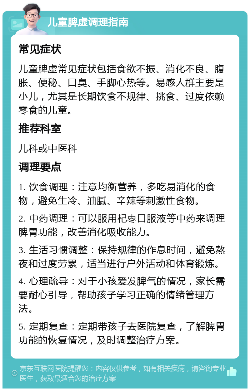 儿童脾虚调理指南 常见症状 儿童脾虚常见症状包括食欲不振、消化不良、腹胀、便秘、口臭、手脚心热等。易感人群主要是小儿，尤其是长期饮食不规律、挑食、过度依赖零食的儿童。 推荐科室 儿科或中医科 调理要点 1. 饮食调理：注意均衡营养，多吃易消化的食物，避免生冷、油腻、辛辣等刺激性食物。 2. 中药调理：可以服用杞栆口服液等中药来调理脾胃功能，改善消化吸收能力。 3. 生活习惯调整：保持规律的作息时间，避免熬夜和过度劳累，适当进行户外活动和体育锻炼。 4. 心理疏导：对于小孩爱发脾气的情况，家长需要耐心引导，帮助孩子学习正确的情绪管理方法。 5. 定期复查：定期带孩子去医院复查，了解脾胃功能的恢复情况，及时调整治疗方案。