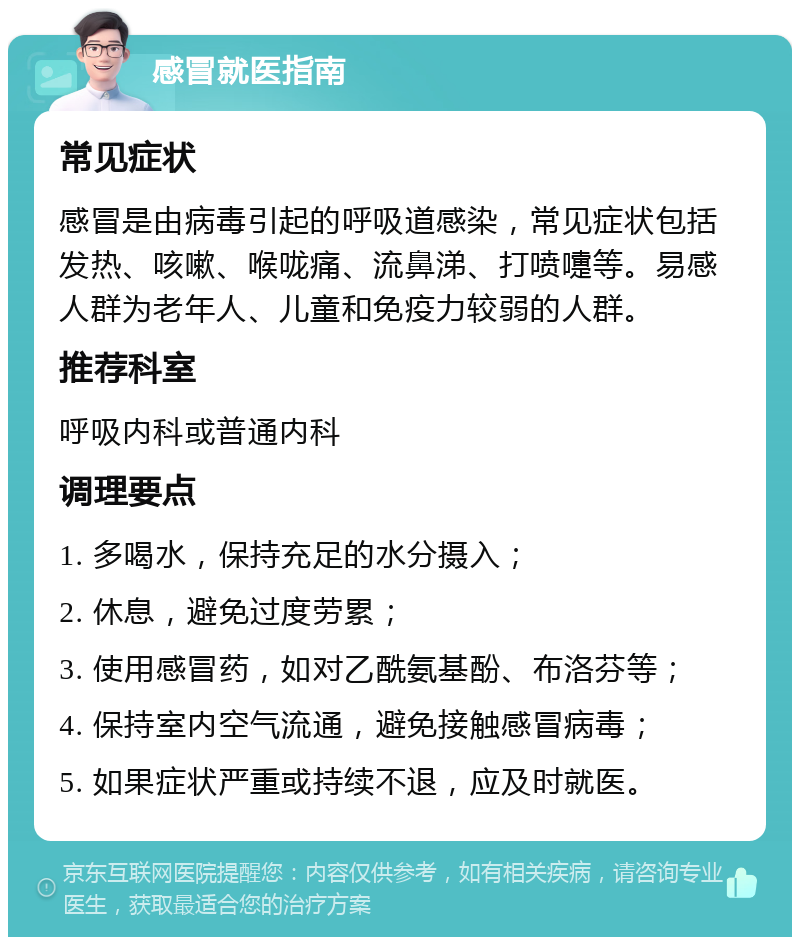 感冒就医指南 常见症状 感冒是由病毒引起的呼吸道感染，常见症状包括发热、咳嗽、喉咙痛、流鼻涕、打喷嚏等。易感人群为老年人、儿童和免疫力较弱的人群。 推荐科室 呼吸内科或普通内科 调理要点 1. 多喝水，保持充足的水分摄入； 2. 休息，避免过度劳累； 3. 使用感冒药，如对乙酰氨基酚、布洛芬等； 4. 保持室内空气流通，避免接触感冒病毒； 5. 如果症状严重或持续不退，应及时就医。