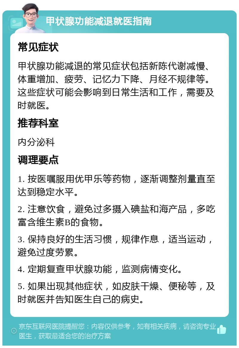 甲状腺功能减退就医指南 常见症状 甲状腺功能减退的常见症状包括新陈代谢减慢、体重增加、疲劳、记忆力下降、月经不规律等。这些症状可能会影响到日常生活和工作，需要及时就医。 推荐科室 内分泌科 调理要点 1. 按医嘱服用优甲乐等药物，逐渐调整剂量直至达到稳定水平。 2. 注意饮食，避免过多摄入碘盐和海产品，多吃富含维生素B的食物。 3. 保持良好的生活习惯，规律作息，适当运动，避免过度劳累。 4. 定期复查甲状腺功能，监测病情变化。 5. 如果出现其他症状，如皮肤干燥、便秘等，及时就医并告知医生自己的病史。