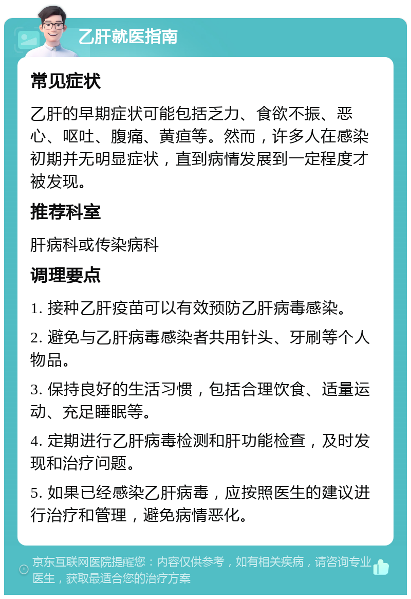 乙肝就医指南 常见症状 乙肝的早期症状可能包括乏力、食欲不振、恶心、呕吐、腹痛、黄疸等。然而，许多人在感染初期并无明显症状，直到病情发展到一定程度才被发现。 推荐科室 肝病科或传染病科 调理要点 1. 接种乙肝疫苗可以有效预防乙肝病毒感染。 2. 避免与乙肝病毒感染者共用针头、牙刷等个人物品。 3. 保持良好的生活习惯，包括合理饮食、适量运动、充足睡眠等。 4. 定期进行乙肝病毒检测和肝功能检查，及时发现和治疗问题。 5. 如果已经感染乙肝病毒，应按照医生的建议进行治疗和管理，避免病情恶化。