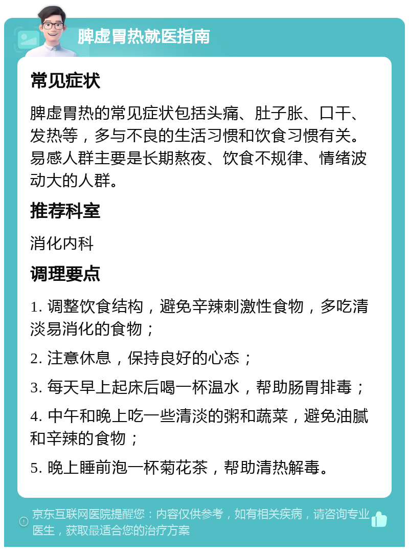 脾虚胃热就医指南 常见症状 脾虚胃热的常见症状包括头痛、肚子胀、口干、发热等，多与不良的生活习惯和饮食习惯有关。易感人群主要是长期熬夜、饮食不规律、情绪波动大的人群。 推荐科室 消化内科 调理要点 1. 调整饮食结构，避免辛辣刺激性食物，多吃清淡易消化的食物； 2. 注意休息，保持良好的心态； 3. 每天早上起床后喝一杯温水，帮助肠胃排毒； 4. 中午和晚上吃一些清淡的粥和蔬菜，避免油腻和辛辣的食物； 5. 晚上睡前泡一杯菊花茶，帮助清热解毒。